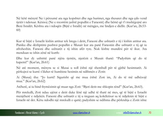 Fondacioni i Rinisë Islame — Cyrih www.islamischen.ch e-mail: info@islamischen.ch 70
Në këtë mënyrë Ne i përzumë ata nga kopshtet dhe nga burimet, nga thesaret dhe nga çdo vend
tjetër i nderuar. Kësisoj (Ne e nxorrëm jashtë popullin e Faraonit) dhe bëmë që t’i trashëgojnë ato
Beni Israilët. Kështu ata i ndoqën (Bijtë e Israilit) në mëngjes, me lindjen e diellit. (Kur’an, 26:53-
60)
Kur të bijtë e Izraelit kishin arritur tek bregu i detit, Faraoni dhe ushtarët e tij i kishin arritur ata.
Paniku dhe dëshprimi pushtoi popullin e Musait kur ata panë Faraonin dhe ushtarët e tij që iu
afroheshin. Faraoni dhe ushtarët e tij ishin afër tyre. Nuk kishte mundësi për të ikur. Ata
menduan se ishin zënë në kurth:
Dhe kur dy ushtritë panë njëra tjetrën, njerëzit e Musait thanë: “Padyshim që do të
kapemi!” (Kur’an, 26:61)
Në atë moment, mënyra se si Musai u soll është një shembull për të gjithë besimtarët. Ai
përkujtoi se kurrë s’duhet të humbiste besimin në ndihmën e Zotit:
Ai (Musai) tha: “Jo kurrë! Sigurisht që me mua është Zoti im, Ai do të më udhëzojë
mua.” (Kur’an, 26:62)
Atëherë, ai iu bind frymëzimit që muar nga Zoti: “Bjeri detit me shkopin tënd” (Kur’an, 26:63).
Për mrekulli, Zoti ndau ujërat e detit duke lënë një udhë të thatë në mes, që të bijtë e Izraelit
menjëherë e ndjekën. Faraoni dhe ushtarët e tij u treguan aq kokëkrisur sa të ndjeknin të bijtë e
Izraelit në det. Këtu ndodhi një mrekulli e qartë; padyshim se ndihma dhe përkrahja e Zotit ishte
 