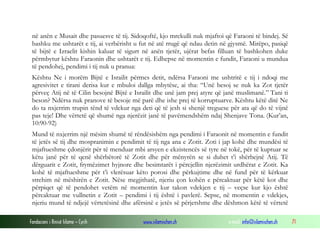 Fondacioni i Rinisë Islame — Cyrih www.islamischen.ch e-mail: info@islamischen.ch 71
në anën e Musait dhe pasuesve të tij. Sidoqoftë, kjo mrekulli nuk mjaftoi që Faraoni të bindej. Së
bashku me ushtarët e tij, ai verbërisht u fut në atë rrugë që ndau detin në gjysmë. Mirëpo, pasiqë
të bijtë e Izraelit kishin kaluar të sigurt në anën tjetër, ujërat befas filluan të bashkohen duke
përmbytur kështu Faraonin dhe ushtarët e tij. Edhepse në momentin e fundit, Faraoni u mundua
të pendohej, pendimi i tij nuk u pranua:
Kështu Ne i morëm Bijtë e Israilit përmes detit, ndërsa Faraoni me ushtritë e tij i ndoqi me
agresivitet e tirani derisa kur e mbuloi dallga mbytëse, ai tha: “Unë besoj se nuk ka Zot tjetër
përveç Atij në të Cilin besojnë Bijtë e Israilit dhe unë jam prej atyre që janë muslimanë.” Tani ti
beson? Ndërsa nuk pranove të besoje më parë dhe ishe prej të korruptuarve. Kështu këtë ditë Ne
do ta nxjerrim trupin tënd të vdekur nga deti që të jesh si shenjë treguese për ata që do të vijnë
pas teje! Dhe vërtetë që shumë nga njerëzit janë të pavëmendshëm ndaj Shenjave Tona. (Kur’an,
10:90-92)
Mund të nxjerrim një mësim shumë të rëndësishëm nga pendimi i Faraonit në momentin e fundit
të jetës së tij dhe mospranimin e pendimit të tij nga ana e Zotit. Zoti i jap kohë dhe mundësi të
mjaftueshme çdonjërit për të menduar mbi arsyen e ekzistencës së tyre në tokë, për të kuptuar se
këtu janë për të qenë shërbëtorë të Zotit dhe për mënyrën se si duhet t’i shërbejnë Atij. Të
dërguarit e Zotit, frymëzimet hyjnore dhe besimtarët i përcjellin njerëzimit urdhërat e Zotit. Ka
kohë të mjaftueshme për t’i vlerësuar këto porosi dhe përkujtime dhe në fund për të kërkuar
strehim në mëshirën e Zotit. Nëse megjithatë, njeriu çon kohën e përcaktuar për këtë kot dhe
përpiqet që të pendohet vetëm në momentin kur takon vdekjen e tij – veçse kur kjo është
përcaktuar me vullnetin e Zotit – pendimi i tij është i pavlerë. Sepse, në momentin e vdekjes,
njeriu mund të ndjejë vërtetësinë dhe afërsinë e jetës së përjetshme dhe dëshmon këtë të vërtetë
 