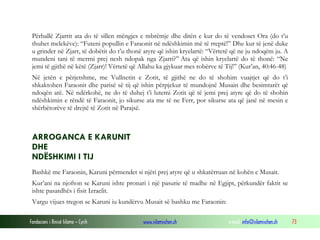 Fondacioni i Rinisë Islame — Cyrih www.islamischen.ch e-mail: info@islamischen.ch 73
Përballë Zjarrit ata do të sillen mëngjes e mbrëmje dhe ditën e kur do të vendoset Ora (do t’u
thuhet melekëve): “Futeni popullin e Faraonit në ndëshkimin më të rreptë!” Dhe kur të jenë duke
u grinder në Zjarr, të dobëtit do t’u thonë atyre që ishin kryelartë: “Vërtetë që ne ju ndoqëm ju. A
mundeni tani të merrni prej nesh ndopak nga Zjarri?” Ata që ishin kryelartë do të thonë: “Ne
jemi të gjithë në këtë (Zjarr)! Vërtetë që Allahu ka gjykuar mes robërve të Tij!” (Kur’an, 40:46-48)
Në jetën e përjetshme, me Vullnetin e Zotit, të gjithë ne do të shohim vuajtjet që do t’i
shkaktohen Faraonit dhe parisë së tij që ishin përpjekur të mundojnë Musain dhe besimtarët që
ndoqën atë. Në ndërkohë, ne do të duhej t’i lutemi Zotit që të jemi prej atyre që do të shohin
ndëshkimin e rëndë të Faraonit, jo sikurse ata me të ne Ferr, por sikurse ata që janë në mesin e
shërbëtorëve të drejtë të Zotit në Parajsë.
ARROGANCA E KARUNIT
DHE
NDËSHKIMI I TIJ
Bashkë me Faraonin, Karuni përmendet si njëri prej atyre që u shkatërruan në kohën e Musait.
Kur’ani na njofton se Karuni ishte pronari i një pasurie të madhe në Egjipt, përkundër faktit se
ishte pasardhës i fisit Izraelit.
Vargu vijues tregon se Karuni iu kundërvu Musait së bashku me Faraonin:
 