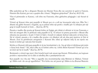 Fondacioni i Rinisë Islame — Cyrih www.islamischen.ch e-mail: info@islamischen.ch 74
Dhe padyshim që Ne e dërguam Musain me Shenjat Tona dhe me autoritet të qartë te Faraoni,
Hamani dhe Karuni, por ata e quajtën dhe i thanë: “Magjistar gënjeshtar!” (Kur’an, 40:23-24)
Vlen të përmendet se Karuni, i cili ishte me Faraonin, ishte gjithashtu përgjegjës i një thesari të
madh:
Vërtetë që Karuni ishte prej popullit të Musait por ai u soll me kryeneçësi ndaj tyre. Dhe Ne i
dhamë atij gjithë thesaret e begatitë, aq sa çelësat ishin një peshë e madhe për t’u mbajtur për një
grup të madh burrash të fortë… (Kur’an, 28:76)
Pasuria e madhe dhe pozita që Karuni kishte në Egjipt, për shkak të afërsisë së tij me Faraonin, e
bëri atë arrogant dhe të përbuzës ndaj popullit të tij. Ai refuzoi të pranoj porosinë e Musait dhe
mburrej me pasurinë e tij për t’i bërë të bijtë e Izraelit të ndjejnë dashuri ndaj jetës së kësaj bote.
Në të vërtetë, pasuria e tij e madhe dhe pozita e tij shkaktoi zili tek disa prej njerëzve të fisit të
Musait. Zoti na përshkruan arrogancën e Karunit dhe zilinë që ndjenin ndaj tij ata njerëz me
besim të dobët që i takonin fisit Izraelit:
Kështu ai (Karuni) doli para popullit të tij me kryelartësinë e tij. Ata që ishin të dëshiruar për jetën
e kësaj bote thanë: “Ah, sikur edhe ne të kishim ashtu siç i është dhënë Karunit! Vërtetë që ai ka
në dorë një fat të madh.” (Kur’an, 28:79)
Besimtarët e vërtetë nga mesi i fisit Izraelit kurrë nuk anuan nga Karuni. Përkundrazi, ata kuptuan
pozitën e mjerueshme në të cilën ai ndodhej dhe e paralajmëruan atë:
Kur populli i tij i tha atij: “Mos u ngazëlle (me mosmirënjohje ndaj Mirësisë së Allahut). Vërtetë
që Allahu nuk i do ata që ngazëllehen.” Por kërko me atë pasuri që Allahu ta ka dhuruar Banesën
 