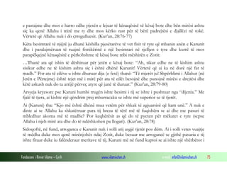 Fondacioni i Rinisë Islame — Cyrih www.islamischen.ch e-mail: info@islamischen.ch 75
e pastajme dhe mos e harro edhe pjesën e lejuar të kënaqësisë së kësaj bote dhe bën mirësi ashtu
siç ka qenë Allahu i mirë me ty dhe mos kërko rast për të bërë padrejtësi e djallëzi në tokë.
Vërtetë që Allahu nuk i do çrregulluesit. (Kur’an, 28:76-77)
Këta besimtarë të njëjtë ju dhanë këshilla pjesëtarëve të vet fisit të tyre që mbanin anën e Karunit
dhe i paralajmëruan të ruajnë fisnikërinë e një besimtari në sjelljen e tyre dhe kurrë të mos
parapëlqejnë kënaqësitë e përkohshme të kësaj bote mbi mëshirën e Zotit:
…Thanë ata që ishin të dëshiruar për jetën e kësaj bote: “Ah, sikur edhe ne të kishim ashtu
sisikur edhe ne të kishim ashtu siç i është dhënë Karunit! Vërtetë që ai ka në dorë një fat të
madh.” Por ata të cilëve u ishte dhuruar dija (e fesë) thanë: “Të mjerët ju! Shpërblimi i Allahut (në
Jetën e Përtejme) është tejet më i mirë për ata të cilët besojnë dhe punojnë mirësi e drejtësi dhe
këtë askush nuk do ta arrijë përveç atyre që janë të duruar.” (Kur’an, 28:79-80)
Arsyeja kryesore pse Karuni humbi rrugën ishte besimi i tij se ishte i pushtuar nga “dijenia.” Me
fjalë të tjera, ai kishte një qëndrim prej mburracaku se ishte më superior se të tjerët.
Ai (Karuni) tha: “Kjo më është dhënë mua vetëm për shkak të zgjuarsisë që kam unë.” A nuk e
dinte ai se Allahu ka shkatërruar para tij breza të tërë më të fuqishëm se ai dhe me pasuri të
mbledhur akoma më të madhe? Por keqbërësit as që do të pyeten për mëkatet e tyre (sepse
Allahu i njeh mirë ata dhe do të ndëshkohen pa llogari). (Kur’an, 28:78)
Sidoqoftë, në fund, arroganca e Karunit nuk i solli atij asgjë tjetër pos dëm. Ai i solli vetes vuajtje
të mëdha duke mos qenë mirënjohës ndaj Zotit, duke besuar me arrogancë se gjithë pasuria e tij
ishte fituar duke iu falënderuar meritave të tij. Karuni më në fund kuptoi se ai ishte një shërbëtor i
 