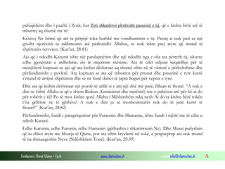 Fondacioni i Rinisë Islame — Cyrih www.islamischen.ch e-mail: info@islamischen.ch 76
pafuqishëm dhe i paaftë i Zotit, kur Zoti shkatërroi plotësisht pasurinë e tij, që e kishte bërë atë të
mburrej aq shumë me të:
Kësisoj Ne bëmë që atë ta përpijë toka bashkë me vendbanimin e tij. Pastaj ai nuk pati as një
grusht njerëzish ta ndihmonin atë përkundër Allahut, as nuk ishte prej atyre që mund të
shpëtonin vetveten. (Kur’an, 28:81)
Ajo që i ndodhi Karunit ishte një paralajmërim dhe një ndodhi nga e cila ata përreth tij, sikurse
edhe gjeneratat e ardhshme, do të nxjerrnin mësime. Ata të cilët ndjenë keqardhje për të
menjëherë kuptuan se ajo që ata kishin dëshiruar aq shumë ishte në të vërtetë e përkohshme dhe
përfundimisht e pavlerë. Ata kuptuan se ata që mburren për pronat dhe pasurinë e tyre kurrë
s’mund të arrijnë shpëtimin dhe se në fund duhet të japin llogari për veprat e tyre:
Dhe ata që kishin dëshiruar një pozitë të atillë si e atij një ditë më parë, filluan të thonë: “A nuk e
dini se është Allahu ai që e shton Rizkun (furnizimin dhe mirësitë) ose e pakëson atë për kë ai do
për robërit e tij? Po të mos kishte qenë Allahu i Mëshirshëm ndaj nesh Ai do ta kishte bërë tokën
t’na gëlltiste ne të gjithëve! A nuk e dini ju se mosbesimtarët nuk do të jenë kurrë të
fituar?!” (Kur’an, 28:82)
Përfundimisht, fundi i parapërgatitur për Faraonin dhe Hamanin, ishte fundi i njëjtë me të cilin u
ndesh Karuni:
Edhe Karunin, edhe Faronin, edhe Hamanin (gjithashtu i shkatërruam Ne). Dhe Musai padyshim
që iu shkoi atyre me Shenja të Qarta, por ata ishin kryelartë në tokë, e prapseprap ata nuk mund
të na shmangeshin Neve (Ndëshkimit Tonë). (Kur’an, 29:39)
 