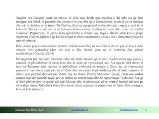 Fondacioni i Rinisë Islame — Cyrih www.islamischen.ch e-mail: info@islamischen.ch 77
Tregimi për Karunin qartë na mëson se Zoti nuk derdh nga mëshira e Tij mbi ata që janë
arrogant për shkak të pasurisë dhe pronave të tyre dhe që e konsiderojnë veten si më të mençur
dhe më të dijshëm se të tjerët. Në Kur’an, Zoti na jap gjithashtu shembuj për popujt e tjerë të së
kaluarës. Shumë qytetërime të së kaluarës kishin arritur zhvillim të madh dhe pasuri të mëdha
materiale. Prapseprap, të gjitha këto qytetërime u fshinë nga faqja e dheut. Zoti ktheu prapa
shpirtërat e këtyre njerëzve që kishin besuar të ishin sundimtarët e tokës dhe i shndërroi pallatet e
tyre në rrënoja:
Dhe shumë prej vendbanimeve vërtetë i shkatërruam Ne, ku ata ishin të dhënë pas së keqes duke
mbetur nën gërmadha (deri më sot) si dhe shumë puse uji të braktisur dhe pallatë
madhështore! (Kur’an, 22:45)
Në tregimin për Karunin mësojmë edhe një tjetër mësim: që të mos mashtrohemi nga joshja e
pasurisë së përkohshme të kësaj bote dhe të atyre që i posedojnë ato. Ata nga të cilët duhet të
anoj një besimtar janë njerëzit që përballojnë vështirësi në rrugën e Zotit, ata që shpenzojnë
pasuritë e tyre dhe jetojnë për hir të Zotit dhe ata njerëz të përkushtuar dhe të urtë, zemrat e të
cilëve janë përplot dashuri për Zotin. Siç ka thënë Profeti Muhamed (saas): “Zoti nuk shikon
pamjen tuaj dhe pasuritë tuaja, por Ai shikon në zemrat tuaja dhe në veprat tuaja.” (Muslim) Ata që
të lënë përshtypjen se qojnë një jetë luksoze dhe të përparuar, në të vërtetë jetojnë një jetë pa
vlera shpirtërore. Çdo ditë i shpie këta njerëz drejt vuajtjeve të përjetshme të ferrit. Zoti shpjegon
këtë në këtë mënyrë:
 