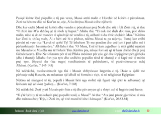 Fondacioni i Rinisë Islame — Cyrih www.islamischen.ch e-mail: info@islamischen.ch 80
Pasiqë kishte lënë popullin e tij pas vetes, Musai arriti malin e Horebit në kohën e përcaktuar.
Zoti na bën me dije në Kur’an se, atje, Ai iu drejtua Musait edhe njëherë:
Dhe kur erdhi Musai në kohën dhe vendin e përcaktuar prej Nesh dhe atij i foli Zoti i tij, ai tha:
“O Zoti im! M’u shhfaq që të shoh ty hapur.” Allahu tha: “Ti nuk më sheh dot mua, por shiko
malin, nëse ai do të mundet të qëndrojë në vendin e tij, atëherë ti do t’më shohësh Mua.” Kështu
kur Zoti iu shfaq malit, Ai e bëri atë hi e pluhur, ndërsa Musai ra pa ndjenja. Pastaj kur erdhi
përsëri në vete tha: “Lavdi të qoftë Ty! Të kthehem Ty me pendim dhe unë jam i pari (dhe më i
përkushtuari) i besimtarëve.” All-llahu i tha: “O Musa, Unë të kam zgjedhur ty mbi gjithë njerëzit
me Mesazhet e Mia dhe me të Folurit Tim. Kështu pra, mbaje fort atë që të kam dhënë dhe ji prej
falënderuesve. Dhe Ne shkruam për të në Pllaka mësimet për çdo gjë dhe shpjegimet për gjithçka
(dhe i thamë): Mbahu fort pas tyre dhe urdhëro popullin tënd të zbatojë e të kapë më të mirën
prej tyre. Shpejtë do t’ua tregoj vendbanimin të pabindurve, të panënshtruarve ndaj
Allahut. (Kur’an, 7:143-145)
Në ndërkohë, mosbesimtarët nga fisi i Musait shfrytëzuan largimin e tij. Duke u sjellë me
përbuzje ndaj Harunit, ata mbaruan një idhull në formën e viçit, si në religjionin Egjiptian:
Ndërsa në mungesë të tij, populli i Musait bëri nga stolitë një figurë viçi (për ta adhuruar) që
lëshonte një zë sikur (pallte)… (Kur’an, 7:148)
Në ndërkohë, Zoti pyeti Musain për fisin e tij dhe për arsyen që e shtyri atë të largohej më heret:
“E ç’të bëri ty të nxitohesh prej popullit tend, o Musa?” Ai tha: “Ata janë pranë gjurmëve të mia
dhe nxitova drejt Teje, o Zoti im, që ti të mund të ishe i kënaqur.” (Kur’an, 20:83-84)
 