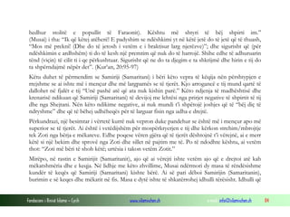 Fondacioni i Rinisë Islame — Cyrih www.islamischen.ch e-mail: info@islamischen.ch 84
hedhur stolitë e popullit të Faraonit). Kështu më shtyri të bëj shpirti im.”
(Musai) i tha: “Ik që këtej atëherë! E padyshim se ndëshkimi yt në këtë jetë do të jetë që të thuash,
“Mos më prekni! (Dhe do të jetosh i vetëm e i braktisur larg njerëzve)”; dhe sigurisht që (për
ndëshkimin e ardhshëm) ti do të kesh një premtim që nuk do të harrojë. Shihe edhe të adhuruarin
tënd (viçin) të cilit ti i qe përkushtuar. Sigurisht që ne do ta djegim e ta shkrijmë dhe hirin e tij do
ta shpërndajmë nëpër det”. (Kur’an, 20:95-97)
Këtu duhet të përmendim se Samiriji (Samaritani) i bëri këto vepra të këqija nën përshtypjen e
rrejshme se ai ishte më i mençur dhe më largpamës se të tjerët. Kjo arrogancë e tij mund qartë të
dallohet në fjalët e tij “Unë pashë atë që ata nuk kishin parë.” Këto ndjenja të madhështisë dhe
krenarisë ndikuan që Samiriji (Samaritani) të devijoj me lehtësi nga prirjet negative të shpirtit të tij
dhe nga Shejtani. Nën këto ndikime negative, ai nuk mundi t’i shpëtojë joshjes që të “bëj diç të
ndryshme” dhe që të bëhej udhëheqës për të larguar fisin nga udha e drejtë.
Përkundrazi, një besimtar i vërtetë kurrë nuk vepron duke pandehur se është më i mençur apo më
superior se të tjerët. Ai është i vetëdijshëm për mospërkryerjen e tij dhe kërkon strehim/mbrojtje
tek Zoti nga bërja e mëkateve. Edhe poqese vëren gjëra që të tjerët dështojnë t’i vërejnë, ai e merr
këtë si një bekim dhe sprovë nga Zoti dhe sillet në pajtim me të. Po të ndodhte kështu, ai vetëm
thot: “Zoti më bëri të shoh këtë; urtësia i takon vetëm Zotit.”
Mirëpo, në rastin e Samirijit (Samaritanit), ajo që ai vërejti ishte vetëm ajo që e drejtoi atë kah
mëkatshmëria dhe e keqja. Në lidhje me këto zhvillime, Musai ndërmori dy masa të rëndësishme
kundër të keqës që Samiriji (Samaritani) kishte bërë. Ai së pari dëboi Samirijin (Samaritanin),
burimin e së keqes dhe mëkatit në fis. Masa e dytë ishte të shkatërrohej idhulli tërësisht. Idhulli që
 
