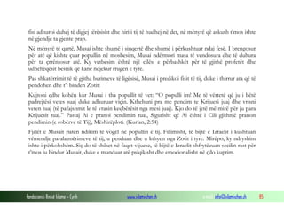 Fondacioni i Rinisë Islame — Cyrih www.islamischen.ch e-mail: info@islamischen.ch 85
fisi adhuroi duhej të digjej tërësisht dhe hiri i tij të hudhej në det, në mënyrë që askush t’mos ishte
në gjendje ta gjente prap.
Në mënyrë të qartë, Musai ishte shumë i sinqertë dhe shumë i përkushtuar ndaj fesë. I brengosur
për atë që kishte çuar popullin në mosbesim, Musai ndërmori masa të vendosura dhe të duhura
për ta çrrënjosur atë. Ky vetbesim është një cilësi e përbashkët për të gjithë profetët dhe
udhëheqësit besnik që kanë ndjekur rrugën e tyre.
Pas shkatërrimit të të gjitha burimeve të ligësisë, Musai i predikoi fisit të tij, duke i thirrur ata që të
pendohen dhe t’i binden Zotit:
Kujtoni edhe kohën kur Musai i tha popullit të vet: “O populli im! Me të vërtetë që ju i bëtë
padrejtësi vetes suaj duke adhuruar viçin. Kthehuni pra me pendim te Krijuesi juaj dhe vrisni
veten tuaj (të pafajshmit le të vrasin keqbërësit nga mesi juaj). Kjo do të jetë më mirë për ju para
Krijuesit tuaj.” Pastaj Ai e pranoi pendimin tuaj, Sigurisht që Ai është i Cili gjithnjë pranon
pendimin (e robërve të Tij), Mëshirëploti. (Kur’an, 2:54)
Fjalët e Musait patën ndikim të vogël në popullin e tij. Fillimisht, të bijtë e Izraelit i kushtuan
vëmendje paralajmërimeve të tij, u penduan dhe u kthyen nga Zotit i tyre. Mirëpo, ky ndryshim
ishte i përkohshëm. Siç do të shihet në faqet vijuese, të bijtë e Izraelit shfrytëzuan secilin rast për
t’mos iu bindur Musait, duke e munduar atë psiqikisht dhe emocionalisht në çdo kuptim.
 