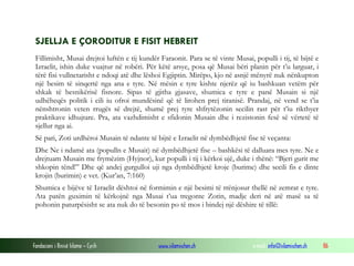 Fondacioni i Rinisë Islame — Cyrih www.islamischen.ch e-mail: info@islamischen.ch 86
SJELLJA E ÇORODITUR E FISIT HEBREIT
Fillimisht, Musai drejtoi luftën e tij kundër Faraonit. Para se të vinte Musai, populli i tij, të bijtë e
Izraelit, ishin duke vuajtur në robëri. Për këtë arsye, posa që Musai bëri planin për t’u larguar, i
tërë fisi vullnetarisht e ndoqi atë dhe lëshoi Egjiptin. Mirëpo, kjo në asnjë mënyrë nuk nënkupton
një besim të sinqertë nga ana e tyre. Në mësin e tyre kishte njerëz që iu bashkuan vetëm për
shkak të besnikërisë fisnore. Sipas të gjitha gjasave, shumica e tyre e panë Musain si një
udhëheqës politik i cili iu ofroi mundësinë që të lirohen prej tiranisë. Prandaj, në vend se t’ia
nënshtronin veten rrugës së drejtë, shumë prej tyre shfrytëzonin secilin rast për t’iu rikthyer
praktikave idhujtare. Pra, ata vazhdimisht e sfidonin Musain dhe i rezistonin fesë së vërtetë të
sjellur nga ai.
Së pari, Zoti urdhëroi Musain të ndante të bijtë e Izraelit në dymbëdhjetë fise të veçanta:
Dhe Ne i ndamë ata (populln e Musait) në dymbëdhjetë fise – bashkësi të dalluara mes tyre. Ne e
drejtuam Musain me frymëzim (Hyjnor), kur populli i tij i kërkoi ujë, duke i thënë: “Bjeri gurit me
shkopin tënd!” Dhe që andej gurgulloi uji nga dymbëdhjetë kroje (burime) dhe secili fis e dinte
krojin (burimin) e vet. (Kur’an, 7:160)
Shumica e bijëve të Izraelit dështoi në formimin e një besimi të rrënjosur thellë në zemrat e tyre.
Ata patën guximin të kërkojnë nga Musai t’ua tregonte Zotin, madje deri në atë masë sa të
pohonin paturpësisht se ata nuk do të besonin po të mos i bindej një dëshire të tillë:
 