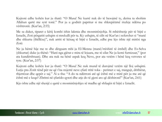 Fondacioni i Rinisë Islame — Cyrih www.islamischen.ch e-mail: info@islamischen.ch 87
Kujtoni edhe kohën kur ju thatë: “O Musa! Ne kurrë nuk do të besojmë ty, derisa ta shohim
Allahun qartë me sytë tonë.” Por ju u goditët papritur si me shkrepëtimë rrufeje ndërsa po
vështronit. (Kur’an, 2:55)
Me sa duket, tiparet e këtij kombi ishin lakmia dhe mosmirënjohja. Si mbështetje për të bijtë e
Izraelit, Zoti përgatiti ushqim si mrekulli për ta. Ky ushqim, të cilit në Kur’an i referohet si “manë
dhe shkurta (thëllëza)”, nuk arriti të kënaq të bijtë e Izraelit, edhe pse kjo ishte një mirësi nga
Zoti:
Ne ju bëmë hije me re dhe dërguam mbi ju El-Menna (manë/rrëshirë të ëmbël) dhe Es-Selva
(shkurtat) duke ju thënë: “Hani nga gjërat e mira të lejuara, me të cilat Ne ju kemi furnizuar,” (por
ata kundërshtuan). Dhe ata nuk na bënë aspak keq Neve, por ata vetëm i bënë keq vetvetes së
tyre. (Kur’an, 2:57)
Kujtoni edhe kohën kur ju thatë: “O Musa! Ne nuk mund të durojmë vetëm një lloj ushqimi.
Lutju pra Zotit tënd për ne që t’na nxjerrë neve çfarë rritë toka - perimet e saj, trangujt, drithërat,
thjerrëzat dhe qepët e saj.” Ai u tha: “A do ta ndërroni atë që është më e mirë për ju me atë që
është më e keqe? Zbritni në çfarëdo qyteti dhe atje do të gjeni ato që dëshironi!” (Kur’an, 2:61)
Kjo ishte edhe një shenjë e qartë e mosmirënjohjes së madhe që shfaqën të bijtë e Izraelit.
 