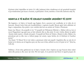 Fondacioni i Rinisë Islame — Cyrih www.islamischen.ch e-mail: info@islamischen.ch 90
Gjykimit është shpërfillur në tërësi. Si i tillë, Judaizmi ështe shndërruar në një grumbull ritualesh
të pa rëndësishme për bazat e besimit, si përkujtimi i Zotit, mëshira e Zotit dhe dashuria ndaj Tij.
NGRITJA E TË BIJËVE TË IZRAELIT KUNDËR URDHËRIT TË ZOTIT
Me largimin e të bijëve të Izraelit nga Egjipti, Zoti u premtoi një vendlindje në të cilën do të
banonin. Shumë kemi folur për kundërshtimet e ngritura kundër Musait gjatë këtij udhëtimi në
faqet e mëparshme. Kjo prirje e tyre vazhdoi deri kur ata arritën në Tokën e Premtuar:
Kujto kur Musai i tha popullit të tij: “O populli im! Përkujtoni Mirësitë e Allahut mbi ju, kur ai
nxori Pejgamberë nga gjiri juaj, ju bëri mbretër dhe ju dha çfarë Ai nuk i kishte dhënë në gjithë
Alemin (ndër njerëz e xhinde më parë). O populli im! Hyni në Tokën e Shejtë të cilën Allahu e ka
përcaktuar për ju dhe mos u ktheni prapa (në arrati), sepse kështu do të ktheheni të humbur
pastaj.”
Ata thanë: “O Musa! Në të (në tokën e premtuar) është një popull i fuqishëm dhe ne nuk do të
hyjmë në të derisa ata të largohen prej saj. Kur ata të ikin, atëherë ne do të hyjmë në të.” (Kur’an,
5:20-22)
Ndihma e Zotit ishte gjithmonë me të bijtë e Izraelit. Zoti i shpëtoi ata nga Faraoni duke ndarë
detin dhe pastaj iu dha atyre një tokë. Për më tepër, Ai iu premtoi një fitore të sigurtë poqese do
 
