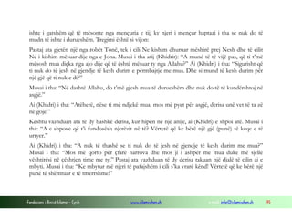 Fondacioni i Rinisë Islame — Cyrih www.islamischen.ch e-mail: info@islamischen.ch 95
ishte i gatshëm që të mësonte nga mençuria e tij, ky njeri i mençur haptazi i tha se nuk do të
mudn të ishte i durueshëm. Tregimi është si vijon:
Pastaj ata gjetën një nga robët Tonë, tek i cili Ne kishim dhuruar mëshirë prej Nesh dhe të cilit
Ne i kishim mësuar dije nga e Jona. Musai i tha atij (Khidrit): “A mund të të vijë pas, që ti t’më
mësosh mua diçka nga ajo dije që të është mësuar ty nga Allahu?” Ai (Khidri) i tha: “Sigurisht që
ti nuk do të jesh në gjendje të kesh durim e përmbajtje me mua. Dhe si mund të kesh durim për
një gjë që ti nuk e di?”
Musai i tha: “Në dashtë Allahu, do t’më gjesh mua të durueshëm dhe nuk do të të kundërshtoj në
asgjë.”
Ai (Khidri) i tha: “Atëherë, nëse ti më ndjekë mua, mos më pyet për asgjë, derisa unë vet të ta zë
në gojë.”
Kështu vazhduan ata të dy bashkë derisa, kur hipën në një anije, ai (Khidri) e shpoi atë. Musai i
tha: “A e shpove që t’i fundosësh njerëzit në të? Vërtetë që ke bërë një gjë (punë) të keqe e të
urryer.”
Ai (Khidri) i tha: “A nuk të thashë se ti nuk do të jesh në gjendje të kesh durim me mua?”
Musai i tha: “Mos më qorto për çfarë harrova dhe mos ji i ashpër me mua duke më sjellë
vështirësi në çështjen time me ty.” Pastaj ata vazhduan të dy derisa takuan një djalë të cilin ai e
mbyti. Musai i tha: “Ke mbytur një njeri të pafajshëm i cili s’ka vrarë kënd! Vërtetë që ke bërë një
punë të shëmtuar e të tmerrshme!”
 