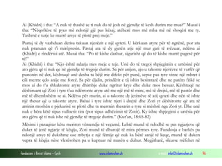Fondacioni i Rinisë Islame — Cyrih www.islamischen.ch e-mail: info@islamischen.ch 96
Ai (Khidri) i tha: “A nuk të thashë se ti nuk do të jesh në gjendje të kesh durim me mua?” Musai i
tha: “Nëqoftëse të pyes më ndonjë gjë pas kësaj, atëherë mos më mba më në shoqëri me ty.
Tashmë e tutje ke marrë arsye të plotë prej meje.”
Pastaj të dy vazhduan derisa takuan njerëzit e një qyteti. U kërkuan atyre për të ngrënë, por ata
nuk pranuan që t’i mirëpresin. Pastaj ata të dy gjetën atje një mur gati të rrëzuar, ndërsa ai
(Khidri) e rindërtoi atë. Musai tha: “Po të kishe dashur, sigurisht që do të kishe marrë pagesë për
të!”
Ai (Khidri) i tha: “Kjo është ndarja mes meje e teje. Unë do të tregoj shpjegimin e urtësinë për
ato gjëra që ti nuk qe në gjendje të tregoje durim. Sa për anijen, ajo u takonte njerëzve të varfër që
punonin në det, kështuqë unë desha ta bëjë me difekt për punë, sepse pas tyre vinte një mbret i
cili merrte çdo anije me forcë. Sa për djalin, prindërit e tij ishin besimtarë dhe ne patëm frikë se
mos ai do t’u shkaktonte atyre dhimbje duke ngritur krye dhe duke mos besuar. Kështuqë ne
dëshiruam që Zoti i tyre t’ua ndërronte atyre atë me një më të mire, më të drejtë, më të pastër dhe
më të dhembshëm se ai. Ndërsa për murin, ai u takonte dy jetimëve të atij qyteti dhe nën të ishte
një thesar që u takonte atyre. Babai i tyre ishte njeri i drejtë dhe Zoti yt dëshironte që ata të
arrinin moshën e pjekurisë se plotë dhe ta merrnin thesarin e tyre si mëshrë nga Zoti yt. Dhe unë
nuk e bëra këtë sipas vullnetit tim (por sipas udhëzimit të Zotit). Ky ishte shpjegimi e urtësia për
ato gjëra që ti nuk ishe në gjendje të tregoje durim.” (Kur’an, 18:65-82)
Mësimi i paraqitur këtu meriton vëmendje të veçantë. Lehtë mund të ndodhë se pas ngjarjeve që
duket të jenë ngjarje të këqija, Zoti mund të dhurojë të mira përmes tyre. Fundosja e barkës pa
ndonjë arsye të dukshme ose mbytja e një fëmije që nuk ka bërë asnjë të keqe, mund të duken
vepra të këqija nëse vlerësohen pa u kuptuar në masën e duhur. Megjithatë, sikurse rrëfehet në
 
