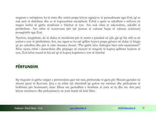 Fondacioni i Rinisë Islame — Cyrih www.islamischen.ch e-mail: info@islamischen.ch 97
tregimin e mësipërm, ka të mira dhe urtësi prapa këtyre ngjarjeve të paracaktuara nga Zoti, që as
nuk janë të dukshme dhe as të kuptueshme menjëherë. Është e qartë se ndodhitë e rrëfyera në
tregim kishin të gjitha rëndësinë e fshehur të tyre. Ato nuk ishin të zakonshme, ndodhi të
përditshme. Ato ishin të rezervuara për një person të caktuar bujar të caktuar (emëruar)
posaqërisht nga Zoti.
Njerëzit, megjithatë, do të duhej të mendonin për të mirën e pandarë në çdo gjë që bie mbi ta në
jetërat e tyre të përditshme. Sot, me siguri se ka një qëllim hyjnor prapa gjërave në dukje të këqija
që po ndodhin dhe për të cilat shumica thonë: “Pse gjithë këto fatkeqësi bien mbi njerëzimin?”
Nëse njeriu është i durueshëm dhe përpiqet në mënyrë të sinqertë të kuptoj qëllimet hyjnore të
tyre, Zoti lehtë mund ta bëj atë që të kuptoj kuptimin e tyre të fshehtë.
PËRFUNDIM
Siç tregojnë të gjitha vargjet e përmendura gjer më tani, përmendje të gjera për Musain gjenden në
shumë pjesë të Kur’anit. Jeta e tij është një shembull që gufon me mësime dhe përkujtime të
bollshme për besimtarët, duke filluar me periudhën e hershme të jetës së tij dhe me disa prej
këtyre mësimeve dhe përkujtimeve ne jemi marrë në këtë libër.
 