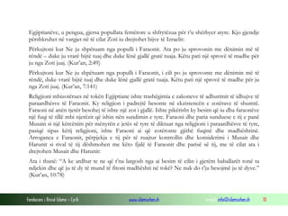Fondacioni i Rinisë Islame — Cyrih www.islamischen.ch e-mail: info@islamischen.ch 10
Egjiptianëve, u pengua, gjersa popullata femërore u shfrytëzua për t’u shërbyer atyre. Kjo gjendje
përshkruhet në vargjet në të cilat Zoti iu drejtohet bijve të Izraelit:
Përkujtoni kur Ne ju shpëtuam nga populli i Faraonit. Ata po ju sprovonin me dënimin më të
rëndë – duke ju vrarë bijtë tuaj dhe duke lënë gjallë gratë tuaja. Këtu pati një sprovë të madhe për
ju nga Zoti juaj. (Kur’an, 2:49)
Përkujtoni kur Ne ju shpëtuam nga populli i Faraonit, i cili po ju sprovonte me dënimin më të
rëndë, duke vrarë bijtë tuaj dhe duke lënë gjallë gratë tuaja. Këtu pati një sprovë të madhe për ju
nga Zoti juaj. (Kur’an, 7:141)
Religjioni mbizotërues në tokën Egjiptiane ishte trashëgimia e zakoneve të adhurimit të idhujve të
paraardhësve të Faraonit. Ky religjion i padrejtë besonte në ekzistencën e zotërave të shumtë.
Faraoni në anën tjetër besohej të ishte një zot i gjallë. Ishte pikërisht ky besim që iu dha faraonëve
një fuqi të tillë mbi njerëzit që ishin nën sundimin e tyre. Faraoni dhe paria sunduese e tij e panë
Musain si një kërcënim për mënyrën e jetës së tyre të diktuar nga religjioni i paraardhësve të tyre,
pasiqë sipas këtij religjioni, ishte Faraoni ai që zotëronte gjithë fuqinë dhe madhështinë.
Arroganca e Faraonit, përpjekja e tij për të ruajtur kontrollin dhe konsiderimi i Musait dhe
Harunit si rival të tij dëshmohen me këto fjalë të Faraonit dhe parisë së tij, me të cilat ata i
drejtohen Musait dhe Harunit:
Ata i thanë: “A ke ardhur te ne që t’na largosh nga ai besim të cilin i gjetëm baballarët tonë ta
ndjekin dhe që ju të dy të mund të fitoni madhështi në tokë? Ne nuk do t’ju besojmë ju të dyve.”
(Kur’an, 10:78)
 