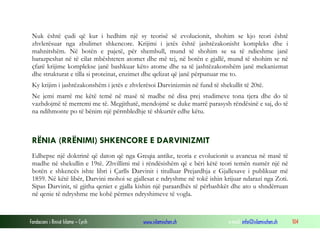 Fondacioni i Rinisë Islame — Cyrih www.islamischen.ch e-mail: info@islamischen.ch 104
Nuk është çudi që kur i hedhim një sy teorisë së evolucionit, shohim se kjo teori është
zhvlerësuar nga zbulimet shkencore. Krijimi i jetës është jashtëzakonisht kompleks dhe i
mahnitshëm. Në botën e pajetë, për shembull, mund të shohim se sa të ndieshme janë
barazpeshat në të cilat mbështeten atomet dhe më tej, në botën e gjallë, mund të shohim se në
çfarë krijime komplekse janë bashkuar këto atome dhe sa të jashtëzakonshëm janë mekanizmat
dhe strukturat e tilla si proteinat, enzimet dhe qelizat që janë përpunuar me to.
Ky krijim i jashtëzakonshëm i jetës e zhvlerësoi Darvinizmin në fund të shekullit të 20të.
Ne jemi marrë me këtë temë në masë të madhe në disa prej studimeve tona tjera dhe do të
vazhdojmë të merremi me të. Megjithatë, mendojmë se duke marrë parasysh rëndësinë e saj, do të
na ndihmonte po të bënim një përmbledhje të shkurtër edhe këtu.
RËNIA (RRËNIMI) SHKENCORE E DARVINIZMIT
Edhepse një doktrinë që daton që nga Greqia antike, teoria e evolucionit u avancua në masë të
madhe në shekullin e 19të. Zhvillimi më i rëndësishëm që e bëri këtë teori temën numër një në
botën e shkencës ishte libri i Çarlls Darvinit i titulluar Prejardhja e Gjallesave i publikuar më
1859. Në këtë libër, Darvini mohoi se gjallesat e ndryshme në tokë ishin krijuar ndarazi nga Zoti.
Sipas Darvinit, të gjitha qeniet e gjalla kishin një paraardhës të përbashkët dhe ato u shndërruan
në qenie të ndryshme me kohë përmes ndryshimeve të vogla.
 