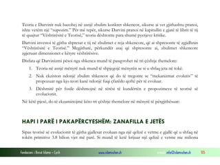 Fondacioni i Rinisë Islame — Cyrih www.islamischen.ch e-mail: info@islamischen.ch 105
Teoria e Darvinit nuk bazohej në asnjë zbulim konkret shkencor, sikurse ai vet gjithashtu pranoi,
ishte vetëm një “supozim.” Për më tepër, sikurse Darvini pranoi në kapitullin e gjatë të librit të tij
të quajtur “Vështirësitë e Teorisë,” teoria dështonte para shumë pyetjeve kritike.
Darvini investoi të gjitha shpresat e tij në zbulimet e reja shkencore, që ai shpresonte të zgjidhnin
“Vështirësitë e Teorisë.” Megjithatë, përkundër asaj që shpresonte ai, zbulimet shkencore
zgjeruan dimensionet e këtyre vështirësive.
Disfata që Darvinizmi pësoi nga shkenca mund të pasqyrohet në tri çështje themelore:
1. Teoria në asnjë mënyrë nuk mund të shpjegojë mënyrën se si u shfaq jeta në tokë.
2. Nuk ekziston ndonjë zbulim shkencor që do të tregonte se “mekanizmat evolutiv” të
propozuar nga kjo teori kanë ndonjë fuqi çfarëdo qoftë për të evoluar.
3. Dëshmitë për fosile dëshmojnë në tërësi të kundërtën e propozimeve të teorisë së
evolucionit.
Në këtë pjesë, do të ekzaminojmë këto tri çështje themelore në mënyrë të përgjithësuar:
HAPI I PARË I PAKAPËRCYESHËM: ZANAFILLA E JETËS
Sipas teorisë së evolucionit të gjitha gjallesat evoluan nga një qelizë e vetme e gjallë që u shfaq në
tokën primitive 3.8 bilion vjet më parë. Si mund të ketë krijuar një qelizë e vetme me miliona
 