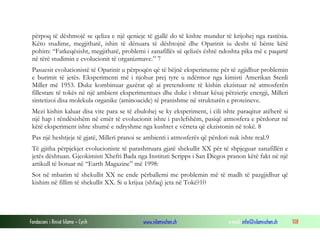 Fondacioni i Rinisë Islame — Cyrih www.islamischen.ch e-mail: info@islamischen.ch 108
përpoq të dëshmojë se qeliza e një qenieje të gjallë do të kishte mundur të krijohej nga rastësia.
Këto studime, megjithatë, ishin të dënuara të dështojnë dhe Oparinit iu desht të bënte këtë
pohim: “Fatkeqësisht, megjithatë, problemi i zanafillës së qelizës është ndoshta pika më e paqartë
në tërë studimin e evolucionit të organizmave.” 7
Pasuesit evolucionistë të Oparinit u përpoqën që të bëjnë eksperimente për të zgjidhur problemin
e burimit të jetës. Eksperimenti më i njohur prej tyre u ndërmor nga kimisti Amerikan Stenli
Miller më 1953. Duke kombinuar gazërat që ai pretendonte të kishin ekzistuar në atmosferën
fillestare të tokës në një ambient eksperimentues dhe duke i shtuar kësaj përzierje energji, Milleri
sintetizoi disa molekula organike (aminoacide) të pranishme në strukturën e proteineve.
Mezi kishin kaluar disa vite para se të zbulohej se ky eksperiment, i cili ishte paraqitur atëherë si
një hap i rëndësishëm në emër të evolucionit ishte i pavlefshëm, pasiqë atmosfera e përdorur në
këtë eksperiment ishte shumë e ndryshme nga kushtet e vërteta që ekzistonin në tokë. 8
Pas një heshtjeje të gjatë, Milleri pranoi se ambienti i atmosferës që përdori nuk ishte real.9
Të gjitha përpjekjet evolucioniste të parashtruara gjatë shekullit XX për të shpjeguar zanafillën e
jetës dështuan. Gjeokimisti Xhefri Bada nga Instituti Scripps i San Diegos pranon këtë fakt në një
artikull të botuar në “Earth Magazine” më 1998:
Sot në mbarim të shekullit XX ne ende përballemi me problemin më të madh të pazgjidhur që
kishim në fillim të shekullit XX. Si u krijua (shfaq) jeta në Tokë?10
 