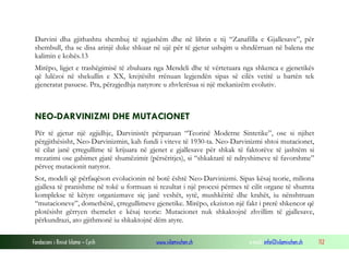 Fondacioni i Rinisë Islame — Cyrih www.islamischen.ch e-mail: info@islamischen.ch 112
Darvini dha gjithashtu shembuj të ngjashëm dhe në librin e tij “Zanafilla e Gjallesave”, për
shembull, tha se disa arinjë duke shkuar në ujë për të gjetur ushqim u shndërruan në balena me
kalimin e kohës.13
Mirëpo, ligjet e trashëgimisë të zbuluara nga Mendeli dhe të vërtetuara nga shkenca e gjenetikës
që lulëzoi në shekullin e XX, krejtësiht rrënuan legjendën sipas së cilës vetitë u bartën tek
gjeneratat pasuese. Pra, përzgjedhja natyrore u zhvlerësua si një mekanizëm evolutiv.
NEO-DARVINIZMI DHE MUTACIONET
Për të gjetur një zgjidhje, Darvinistët përparuan “Teorinë Moderne Sintetike”, ose si njihet
përgjithësisht, Neo-Darvinizmin, kah fundi i viteve të 1930-ta. Neo-Darvinizmi shtoi mutacionet,
të cilat janë çrregullime të krijuara në gjenet e gjallesave për shkak të faktorëve të jashtëm si
rrezatimi ose gabimet gjatë shumëzimit (përsëritjes), si “shkaktarë të ndryshimeve të favorshme”
përveç mutacionit natyror.
Sot, modeli që përfaqëson evolucionin në botë është Neo-Darvinizmi. Sipas kësaj teorie, miliona
gjallesa të pranishme në tokë u formuan si rezultat i një procesi përmes të cilit organe të shumta
komplekse të këtyre organizmave siç janë veshët, sytë, mushkëritë dhe krahët, iu nënshtruan
“mutacioneve”, domethënë, çrregullimeve gjenetike. Mirëpo, ekziston një fakt i prerë shkencor që
plotësisht gërryen themelet e kësaj teorie: Mutacionet nuk shkaktojnë zhvillim të gjallesave,
përkundrazi, ato gjithmonë iu shkaktojnë dëm atyre.
 