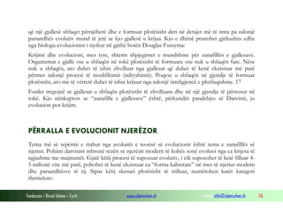 Fondacioni i Rinisë Islame — Cyrih www.islamischen.ch e-mail: info@islamischen.ch 116
që një gjallesë shfaqet përnjëherë dhe e formuar plotësisht deri në detajet më të imta pa ndonjë
paraardhës evolutiv mund të jetë se kjo gjallesë u krijua. Kjo e dhënë pranohet gjithashtu edhe
nga biologu evolucionist i njohur në gjithë botën Douglas Futuyma:
Krijimi dhe evolucioni, mes tyre, shterin shpjegimet e mundshme për zanafillën e gjallesave.
Organizmat e gjallë ose u shfaqën në tokë plotësisht të formuara ose nuk u shfaqën fare. Nëse
nuk u shfaqën, ato duhet të ishin zhvilluar nga gjallesat që duhet të kenë ekzistuar më parë
përmes ndonjë procesi të modifikimit (ndryshimit). Poqese u shfaqën në gjendje të formuar
plotësisht, ato me të vërtetë duhet të ishin krijuar nga ndonjë inteligjencë e plotfuqishme. 17
Fosilet tregojnë se gjallesat u shfaqën plotësisht të zhvilluara dhe në një gjendje të përsosur në
tokë. Kjo nënkupton se “zanafilla e gjallesave” është, përkundër pandehjes së Darvinit, jo
evolucion por krijim.
PËRRALLA E EVOLUCIONIT NJERËZOR
Tema më së tepërmi e rrahur nga avokatët e teorisë së evolucionit është tema e zanafillës së
njeriut. Pohimi darvinist mbronë tezën se njerëzit modern të kohës sonë evoluoi nga ca krijesa të
ngjashme me majmunët. Gjatë këtij procesi të supozuar evolutiv, i cili supozohet të ketë filluar 4-
5 milionë vite më parë, pohohet të kenë ekzistuar ca “forma kalimtare” në mes të njeriut modern
dhe paraardhësve të tij. Sipas këtij skenari plotësisht të trilluar, numërohen katër kategori
themelore:
 