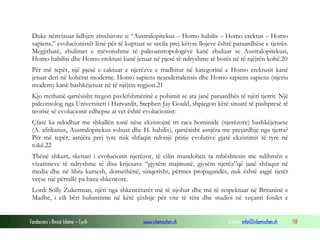 Fondacioni i Rinisë Islame — Cyrih www.islamischen.ch e-mail: info@islamischen.ch 118
Duke nënvizuar lidhjen zinxhirore si “Australopitekus – Homo habilis – Homo erektus – Homo
sapiens,” evolucionistët lënë për të kuptuar se secila prej këtyre llojeve është paraardhëse e tjetrës.
Megjithatë, zbulimet e mëvonshme të paleoantropologëve kanë zbuluar se Australopitekusi,
Homo habilisi dhe Homo erektusi kanë jetuar në pjesë të ndryshme të botës në të njëjtën kohë.20
Për më tepër, një pjesë e caktuar e njerëzve e rradhitur në kategorinë e Homo erektusit kanë
jetuar deri në kohërat moderne. Homo sapiens neandertalensis dhe Homo sapiens sapiens (njeriu
modern) kanë bashkëjetuar në të njëjtin regjion.21
Kjo rrethanë qartësisht tregon pavlefshmërinë e pohimit se ata janë paraardhës të njëri tjetrit. Një
paleontolog nga Universiteti i Harvardit, Stephen Jay Gould, shpjegon këtë situatë të pashpresë të
teorisë së evolucionit edhepse ai vet është evolucionist:
Çfarë ka ndodhur me shkallën tonë nëse ekzistojnë tri raca hominide (njerëzore) bashkëjetuese
(A. afrikanus, Australopitekus robust dhe H. habilis), qartësisht asnjëra me prejardhje nga tjetra?
Për më tepër, asnjëra prej tyre nuk shfaqin ndonjë prirje evolutive gjatë ekzistimit të tyre në
tokë.22
Thënë shkurt, skenari i evolucionit njerëzor, të cilin mundohen ta mbështesin me ndihmën e
vizatimeve të ndryshme të disa krijesave “gjysëm majmunë, gjysëm njerëz”që janë shfaqur në
media dhe në libra kursesh, domethënë, sinqerisht, përmes propagandës, nuk është asgjë tjetër
veçse një përrallë pa baza shkencore.
Lordi Solly Zukerman, njëri nga shkencëtarët më të njohur dhe më të respektuar në Britaninë e
Madhe, i cili bëri hulumtime në këtë çështje për vite të tëra dhe studioi në veçanti fosilet e
 