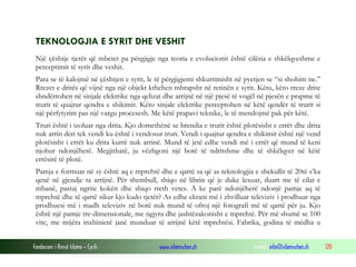 Fondacioni i Rinisë Islame — Cyrih www.islamischen.ch e-mail: info@islamischen.ch 120
TEKNOLOGJIA E SYRIT DHE VESHIT
Një çështje tjetër që mbetet pa përgjigje nga teoria e evolucionit është cilësia e shkëlqyeshme e
perceptimit të syrit dhe veshit.
Para se të kalojmë në çështjen e syrit, le të përgjigjemi shkurtimisht në pyetjen se “si shohim ne.”
Rrezet e dritës që vijnë nga një objekt kthehen mbrapsht në retinën e syrit. Këtu, këto rreze drite
shndërrohen në sinjale elektrike nga qelizat dhe arrijnë në një pjesë të vogël në pjesën e prapme të
trurit të quajtur qendra e shikimit. Këto sinjale elektrike perceptohen në këtë qendër të trurit si
një përfytyrim pas një vargu procesesh. Me këtë prapavi teknike, le të mendojmë pak për këtë.
Truri është i izoluar nga drita. Kjo domethënë se brendia e trurit është plotësisht e errët dhe drita
nuk arrin deri tek vendi ku është i vendosur truri. Vendi i quajtur qendra e shikimit është një vend
plotësisht i errët ku drita kurrë nuk arrinë. Mund të jetë edhe vendi më i errët që mund të keni
njohur ndonjëherë. Megjithatë, ju vëzhgoni një botë të ndritshme dhe të shkëlqyer në këtë
errësirë të plotë.
Pamja e formuar në sy është aq e mprehtë dhe e qartë sa që as teknologjia e shekullit të 20të s’ka
qenë në gjendje ta arrijnë. Për shembull, shiqo në librin që je duke lexuar, duart me të cilat e
mbanë, pastaj ngrite kokën dhe shiqo rreth vetes. A ke parë ndonjëherë ndonjë pamje aq të
mprehtë dhe të qartë sikur kjo kudo tjetër? As edhe ekrani më i zhvilluar televiziv i prodhuar nga
prodhuesi më i madh televiziv në botë nuk mund të ofroj një fotografi më të qartë për ju. Kjo
është një pamje tre-dimensionale, me ngjyra dhe jashtëzakonisht e mprehtë. Për më shumë se 100
vite, me mijëra inxhinierë janë munduar të arrijnë këtë mprehtësi. Fabrika, godina të mëdha u
 