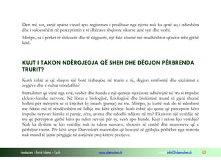 Fondacioni i Rinisë Islame — Cyrih www.islamischen.ch e-mail: info@islamischen.ch 123
Deri më sot, asnjë aparat vizuel apo regjistrues i prodhuar nga njeriu nuk ka qenë aq i ndieshëm
dhe i suksesshëm në perceptimin e të dhënave shqisore sikurse janë syri dhe veshi.
Mirëpo, sa i përket të shikuarit dhe të dëgjuarit, një fakt shumë më madhështor qëndor mbi gjithë
këtë.
KUJT I TAKON NDËRGJEGJA QË SHEH DHE DËGJON PËRBRENDA
TRURIT?
Kush është ai që shiqon një botë tërheqëse në trurin e tij, dëgjon simfonitë dhe cicërimat e
zogjëve dhe e nuhat trëndafilin?
Stimulimet që vijnë nga sytë, veshët dhe hunda e një qenieje njerëzore udhëtojnë në tru si impulse
elektro-kimike nervore. Në librat e biologjisë, fiziologjisë dhe biokimisë mund të gjeni shumë
hollësi për mënyrën se si krijohet ky imazh (pamje) në tru. Mirëpo, ju kurrë nuk do të ndesheni
me faktin më të rëndësishëm në lidhje me këtë çështje: kush është ajo qenie që percepton këto
impulse nervore kimike si pamje, zëra, aroma dhe ndodhi ndijore në tru? Ekziston një vetëdije në
tru që percepton gjithë këto pa ndier nevojë për sy, vesh apo hundë. Kujt i takon kjo vetëdije?
Nuk ka dyshim se kjo vetëdije nuk iu takon nervave, shtresës së trashë dhe neuroneve që e
përbëjnë trurin. Për këtë arsye Darvinistët-materialist që besojnë së gjithçka përbëhet nga materia
nuk mund të japin përgjigje në asnjërën prej këtyre pyetjeve.
 