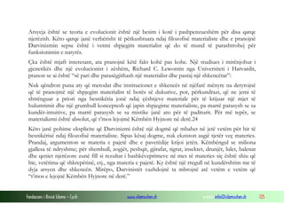 Fondacioni i Rinisë Islame — Cyrih www.islamischen.ch e-mail: info@islamischen.ch 125
Arsyeja është se teoria e evolucionit është një besim i kotë i pashpenzueshëm për disa qarqe
njerëzish. Këto qarqe janë verbërisht të përkushtuara ndaj filozofisë materialiste dhe e pranojnë
Darvinizmin sepse është i vetmi shpjegim materialist që do të mund të parashtrohej për
funksionimin e natyrës.
Çka është mjaft interesant, ata pranojnë këtë fakt kohë pas kohe. Një studiues i mirënjohur i
gjenetikës dhe një evolucionist i zëshëm, Richard C. Lewontin nga Universiteti i Harvardit,
pranon se ai është “së pari dhe parasëgjithash një materialist dhe pastaj një shkencëtar”:
Nuk qëndron puna aty që metodat dhe institucionet e shkencës në njëfarë mënyre na detyrojnë
që të pranojmë një shpjegim materialist të botës së dukurive, por, përkundrazi, që ne jemi të
shtrënguar a priori nga besnikëria jonë ndaj çështjeve materiale për të krijuar një mjet të
hulumtimit dhe një grumbull konceptesh që japin shpjegime materialiste, pa marrë parasysh se sa
kundër-intuitive, pa marrë parasysh se sa mistike janë ato për të paditurit. Për më tepër, se
materializmi është absolut, që t’mos lejojmë Këmbën Hyjnore në derë.24
Këto janë pohime eksplicite që Darvinizmi është një dogmë që mbahet në jetë vetëm për hir të
besnikërisë ndaj filozofisë materialiste. Sipas kësaj dogme, nuk ekziston asgjë tjetër veç materies.
Prandaj, argumenton se materia e pajetë dhe e pavetëdije krijoi jetën. Këmbëngul se miliona
gjallesa të ndryshme; për shembull, zogjët, peshqit, gjirafat, tigrat, insektet, drunjët, lulet, balenat
dhe qeniet njerëzore zunë fill si rezultat i bashkëveprimeve në mes të materies siç është shiu që
bie, vetëtima që shkrepëtinë, etj., nga materia e pajetë. Ky është një rregull në kundërshtim me të
dyja arsyen dhe shkencën. Mirëpo, Darvinistët vazhdojnë ta mbrojnë atë vetëm e vetëm që
“t’mos e lejojnë Këmbën Hyjnore në derë.”
 