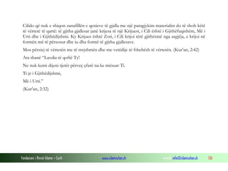 Fondacioni i Rinisë Islame — Cyrih www.islamischen.ch e-mail: info@islamischen.ch 126
Cilido që nuk e shiqon zanafillën e qenieve të gjalla me një paragjykim materialist do të shoh këtë
të vërtetë të qartë: të gjitha gjallesat janë krijesa të një Krijuesi, i Cili është i Gjithëfuqishëm, Më i
Urti dhe i Gjithëdijshmi. Ky Krijues është Zoti, i Cili krijoi tërë gjithësinë nga asgjëja, e krijoi në
formën më të përsosur dhe iu dha formë të gjitha gjallesave.
Mos përziej të vërtetën me të rrejshmën dhe me vetëdije të fshehësh të vërtetën. (Kur’an, 2:42)
Ata thanë “Lavdia të qoftë Ty!
Ne nuk kemi dijeni tjetër përveç çfarë na ke mësuar Ti.
Ti je i Gjithëdijshmi,
Më i Urti.”
(Kur’an, 2:32)
 