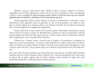 Fondacioni i Rinisë Islame — Cyrih www.islamischen.ch e-mail: info@islamischen.ch 15
2 Rryma e ujit që e kishte bartur arkën s’duhej të ishte as shumë e shpejtë e as shumë e
ngadalshme, por të kishte shpejtësinë e duhur. Kjo do të ishte e mundshme vetëm me llogaritjen
e saktë të sasisë së rreshjeve të shiut që formuan sasinë e ujërave të Nilit për minut. Kjo sasi e ujit bën
gjithashtu pjesë në hollësitë e ndërlikuara të fatit të paracaktuar nga Zoti.
3 Erërat gjithashtu duhet të kenë ndikuar në mënyrë të përshtatshme në lëvizjen e arkës.
Domethënë, erërat gjithashtu frynë në përputhje me një fat të paracaktuar. Ato duhet të kenë
fryer as shumë shpejtë që ta largonin arkën, as në drejtim të kundërt që t’ia ndërronin drejtimin
dhe as shumë ngadalë që t’ja ngadalsonin shpejtësinë.
4 Gjersa arka ishte në lum, askush s’do të mund ta gjente. Domethënë, askush përveç atij që
duhej të haste në të apo ta vërente atë. Rrjedhimisht, në pajtim me një fat të përcaktuar, secili që
jetonte përgjatë lumit Nil nuk kishte qenë afër apo s’e kishte vënë re arkën. Në fakt, këto rrethana
ishin të gjitha pjesë e fatit të parapërcaktuar nga Zoti.
5 Sikurse jeta e Musait, jetërat e Faraonit dhe të familjes së tij gjithashtu u rregulluan në
pajtim me një fat të paracaktuar. Ata duhej të ishin pikërisht në vendin e duhur dhe në kohën e
duhur në mënyrë që të gjenin Musain. Familja e Faraonit do të mund të kishte planifikuar të vinte
te bregu i lumit më heret. Ajo që i kishte shtyer ata të shkojnë atje pikërisht në atë kohë ishte fati i
tyre.
Këto janë vetëm disa prej rrethanave që lejuan Faraonin të gjej Musain. Të gjitha kishin ndodhur
pikërisht ashtu siç i ishte frymëzuar nënës së Musait. Në të vërtetë, premtimi që Zoti i dha nënës
së Musait dhe të gjitha ngjarjet tjera që kishin ndodhur, kishin ndodhur të gjitha dhe ishin
përmbushur pikërisht siç ishin paracaktuar tashmë nga Zoti.
 