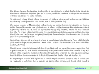 Fondacioni i Rinisë Islame — Cyrih www.islamischen.ch e-mail: info@islamischen.ch 17
Dhe kështu Faraoni dhe familja e tij, plotësisht të pavetëdijshëm se çfarë do t’ju sjellte fati, gjetën
Musain dhe e birësuan si djalin e tyre. Në të vërtetë, ata kishin vendosur ta mbajnë atë me shpresë
se fëmija një ditë do t’ju sjellte përfitim.
Në ndërkohë, nëna e Musait ishte e brengosur për djalin e saj sepse nuk e dinte se çfarë i kishte
ndodhur atij. Për ta përballuar këtë situatë, Zoti ia forcoj zemrën asaj:
Dhe zemra e nënës së Musait mbeti e zbrazët. Ajo qe gati ta zbulonte (të vërtetën) po t’mos e
kishim forcuar Ne zemrën e saj që ajo t’mund të mbetej prej besimtareve. Dhe ajo i tha motrës së
tij (Musait): “Ndiqe atë.” Kështu ajo e përcjellte atë nga larg fshehtas, ndërsa ata nuk e shihnin
dot. Dhe Ne së pari e bëmë atë (Musain) t’i refuzoj të gjitha mëndeshat, derisa erdhi ajo (motra e
Musait) dhe tha: “A t’ju tregoj unë për një familje që do ta ushqej atë dhe do ta rritë atë për ju dhe
që do të kujdeset mirë për të?”
Kësisoj Ne e kthyem atë te nëna e tij që asaj të mund t’i qetësoheshin sytë e t’mos pikëllohej dhe
që të mund të kuptonte se premtimi i Zotit është i vërtetë. Por shumica e tyre nuk e dinë këtë.
(Kur’an, 28:10-13)
Musai foshnje refuzoi të gjitha mëndeshat, domethënë, nuk piu qumështin e tyre, sepse sipas fatit
të përcaktuar për të, Zoti kishte urdhëruar që ai të pinte vetëm qumështin e nënës së tij. Kjo
ndriçon faktin se gjithcka njerëzit dëshirojnë është gjithashtu në pajtim me fatin e paracaktuar nga
Zoti. Siç i ishte frymëzuar nënës së tij, Profeti Musa më në fund u kthye tek familja e tij.
Në tregimin për Musain, Zoti sqaron se Ai shpesh krijon situata që duken të jenë të vëshira dhe
pa rrugëdalje të dukshme dhe se ngjarjet që perceptohen si fatkeqësi shumë lehtë mund të
 