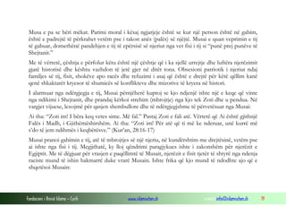 Fondacioni i Rinisë Islame — Cyrih www.islamischen.ch e-mail: info@islamischen.ch 19
Musa e pa se bëri mëkat. Parimi moral i kësaj ngjarjeje është se kur një person është në gabim,
është e padrejtë të përkrahet vetëm pse i takon anës (palës) së njëjtë. Musai e quan veprimin e tij
të gabuar, domethënë pandehjen e tij të epërsisë së njeriut nga vet fisi i tij si “punë prej punëve të
Shejtanit.”
Me të vërtetë, çështja e përfolur këtu është një çështje që i ka sjellë urrejtje dhe luftëra njerëzimit
gjatë historisë dhe kështu vazhdon të jetë gjer në ditët tona. Obsesioni patriotik i njeriut ndaj
familjes së tij, fisit, shokëve apo racës dhe refuzimi i asaj që është e drejtë për këtë qëllim kanë
qenë shkaktarët kryesor të shumicës së konflikteve dhe mizorive të kryera në histori.
I alarmuar nga ndërgjegja e tij, Musai përnjëherë kuptoj se kjo ndjenjë ishte një e keqe që vinte
nga ndikimi i Shejtanit, dhe prandaj kërkoi strehim (mbrojtje) nga kjo tek Zoti dhe u pendua. Në
vargjet vijuese, lexojmë për qasjen shembullore dhe të ndërgjegjshme të përvetësuar nga Musai:
Ai tha: “Zoti im! I bëra keq vetes sime. Më fal.” Pastaj Zoti e fali atë. Vërtetë që Ai është gjithnjë
Falës i Madh, i Gjithëmëshirshëm. Ai tha: “Zoti im! Për atë që ti më ke nderuar, unë kurrë më
s’do të jem ndihmës i keqbërësve.” (Kur’an, 28:16-17)
Musai pranoi gabimin e tij, atë të mbrojtjes së një njeriu, në kundërshtim me drejtësinë, vetëm pse
ai ishte nga fisi i tij. Megjithatë, ky lloj qëndrimi paragjykues ishte i zakonshëm për njerëzit e
Egjiptit. Me të dëgjuar për vrasjen e paqëllimtë të Musait, njerëzit e fisit tjetër të shtyrë nga ndenja
raciste mund të ishin hakmarrë duke vrarë Musain. Ishte frika që kjo mund të ndodhte ajo që e
shqetësoi Musain:
 