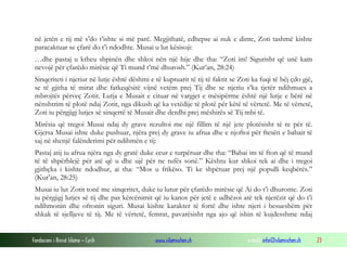 Fondacioni i Rinisë Islame — Cyrih www.islamischen.ch e-mail: info@islamischen.ch 23
në jetën e tij më s’do t’ishte si më parë. Megjithatë, edhepse ai nuk e dinte, Zoti tashmë kishte
paracaktuar se çfarë do t’i ndodhte. Musai u lut kësisoji:
…dhe pastaj u ktheu shpinën dhe shkoi nën një hije dhe tha: “Zoti im! Sigurisht që unë kam
nevojë për çfarëdo mirësie që Ti mund t’më dhurosh.” (Kur’an, 28:24)
Sinqeriteti i njeriut në lutje është dëshmi e të kuptuarit të tij të faktit se Zoti ka fuqi të bëj çdo gjë,
se të gjitha të mirat dhe fatkeqësitë vijnë vetëm prej Tij dhe se njeriu s’ka tjetër ndihmues a
mbrojtës përveç Zotit. Lutja e Musait e cituar në vargjet e mësipërme është një lutje e bërë në
nënshtrim të plotë ndaj Zotit, nga dikush që ka vetëdije të plotë për këtë të vërtetë. Me të vërtetë,
Zoti iu përgjigj lutjes së sinqertë të Musait dhe derdhi prej mëshirës së Tij mbi të.
Mirësia që tregoi Musai ndaj dy grave rezultoi me një fillim të një jete plotësisht të re për të.
Gjersa Musai ishte duke pushuar, njëra prej dy grave iu afrua dhe e njoftoi për ftesën e babait të
saj në shenjë falënderimi për ndihmën e tij:
Pastaj atij iu afrua njëra nga dy gratë duke ecur e turpëruar dhe tha: “Babai im të fton që të mund
të të shpërblejë për atë që u dhe ujë për ne tufës sonë.” Kështu kur shkoi tek ai dhe i tregoi
gjithçka i kishte ndodhur, ai tha: “Mos u frikëso. Ti ke shpëtuar prej një populli keqbërës.”
(Kur’an, 28:25)
Musai iu lut Zotit tonë me sinqeritet, duke iu lutur për çfarëdo mirësie që Ai do t’i dhuronte. Zoti
iu përgjigj lutjes së tij dhe pas kërcënimit që iu kanos për jetë e udhëzoi atë tek njerëzit që do t’i
ndihmonin dhe ofronin siguri. Musai kishte karakter të fortë dhe ishte njeri i besueshëm për
shkak të sjelljeve të tij. Me të vërtetë, femrat, pavarësisht nga ajo që ishin të kujdesshme ndaj
 