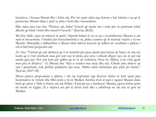 Fondacioni i Rinisë Islame — Cyrih www.islamischen.ch e-mail: info@islamischen.ch 24
barinjëve, i besuan Musait dhe i folën atij. Për më tepër njëra nga femrat e luti babain e saj që të
punësonte Musain duke e parë se ishte i fortë dhe i besueshëm:
Dhe njëra prej tyre tha: “Punëso atë, baba! Vërtetë që njeriu më i mirë për tu punësuar është
dikush që është i fortë dhe mund t’i besosh.” (Kur’an, 28:26)
Me këto fjalë, vajza në mënyrë të qartë i shprehi babait të saj se ajo e konsideronte Musain si një
njeri të besueshëm. I bindur për besueshmërinë e tij, plaku vendosi që të martojë vajzën e tij me
Musain. Mirësjellja e dallueshme e Musait ishte faktori kryesor që ndikoi në vendimin e plakut, i
cili ia bëri këtë propozim atij:
Ai i tha: “Vërtetë që unë dëshiroj që ti të marrësh për grua njërën prej këtyre dy bijave të mia me
kusht që ti t’më shërbesh mua për tetë vjet të plota, por nëse i mbush dhjetë vjet, do të jetë një
mirësi prej teje. Por nuk kam për qëllim që të vë në vështirësi. Nëse do Allahu, ti do t’më gjesh
mua prej të drejtëve.” Ai (Musai) tha: “Kjo u vendos mes meje dhe teje. Cilindo prej afateve që
unë i përmbush, nuk përbën padrejtësi për mua. Allahu është dëshmitar për çfarë po themi.”
(Kur’an, 28:27-28)
Musai pranoi propozimin e plakut, i cili siç kuptojmë nga Kur’ani duhet të ketë qenë prej
besimtarëve të vërtetë dhe filloi jetën e tij në Medjen. Kështu Zoti së pari e siguroi Musain duke
bërë që ujërat e Nilit ta bartin atë tek Pallati i Faraonit pa u fundosur. Mandej, gjersa kishte jetën
në rrezik në Egjipt, Ai e shpëtoi atë për të dytën herë dhe e udhëhoqi në një jetë të qetë në
Medjen.
 