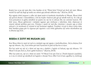 Fondacioni i Rinisë Islame — Cyrih www.islamischen.ch e-mail: info@islamischen.ch 26
Kujto) kur ai pa një zjarr dhe i tha familjes së tij: “Pritni këtu! Vërtetë që shoh një zjarr. Mbase
mund t’ju sjell një degë që andej ose mbase gjej ndonjë udhëzim atje.” (Kur’an, 20:10)
Kjo ngjarje është treguese e edhe një tipari tjetër të karakterit shembullor të Musait. Musai është
një person shumë i vëmendshëm, i cili me kujdes vlerëson çdo gjë që ndodh rreth tij. Ai e din që
Zoti paracakton të gjitha ndodhitë në pajtim me një fat të caktuar dhe me urtësinë hyjnore. Për
këtë arsye, Musai gjithmonë i mirëpret ngjarjet apo rrethanat e ndryshme duke shpresuar të
nxjerrë ndonjë përfitim prej tyre. Vërejtja e zjarrit në mal dhe vlerësimi i situatës nga ai është
mënyrë e të menduarit të veçantë të një besimtari vigjilent. Vendimi i tij që të shkoj vetëm duke
lënë familjen prapa për t’u siguruar për sigurinë e tyre është gjithashtu një urtësi shembullore që
iu dhurua nga Zoti.
BISEDA E ZOTIT ME MUSAIN (AS)
Kur Musa shkoi te zjarri në mal ai u mirëprit nga një ngjarje e mrekullueshme. Atij iu drejtua Zoti
nga një shkurre. Aty, Zoti rrëfen për këtë frymëzim të parë në Kur’an si vijon:
Por kur arriti aty një zë e thirri atë nga ana e djathtë e luginës së bekuar, nga një shkurre: “O
Musa! Unë jam Zoti yt, Zoti i gjithë botërave.” (Kur’an, 28:30)
Dhe kur arriti aty, një zë e thirri në emër: “O Musa! Unë jam Zoti yt. Zbathi këpucët (sandalet),
se ti me të vërtetë që ndodhesh në luginën e shenjtë Tuva. Dhe Unë të kam zgjedhur ty, kështuqë
 