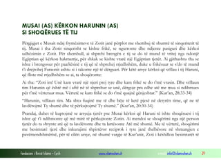 Fondacioni i Rinisë Islame — Cyrih www.islamischen.ch e-mail: info@islamischen.ch 29
MUSAI (AS) KËRKON HARUNIN (AS)
SI SHOQËRUES TË TIJ
Përgjigjet e Musait ndaj frymëzimeve të Zotit janë përplot me shembuj të shumtë të sinqeritetit të
tij. Musai i tha Zotit sinqerisht se kishte frikë, se ngurronte dhe ndjente pasiguri dhe kërkoi
udhëzimin e Zotit. Për shembull, ai shprehi brengën e tij se do të mund të vritej nga ndonjë
Egjiptian që kërkon hakmarrje, për shkak se kishte vrarë një Egjiptian tjetër. Ai gjithashtu tha se
ishte i brengosur për paaftësinë e tij që të shprehej rrjedhshëm, duke u frikësuar se s’do të mund
t’i drejtohej Faraonit ashtu si i takonte një të dërguari. Për këtë arsye kërkoi që vëllau i tij Haruni,
që fliste më rrjedhshëm se ai, ta shoqëronte:
Ai tha: “Zoti im! Unë kam vrarë një njeri prej tyre dhe kam frikë se do t’më vrasin. Dhe vëllaun
tim Harunin që është më i aftë në të shprehur se unë, dërgoje pra edhe atë me mua si ndihmues
për t’më vërtetuar mua. Vërtetë se kam frikë se do t’më quajnë gënjeshtar.” (Kur’an, 28:33-34)
“Harunin, vëllaun tim. Ma shto fuqinë me të dhe bëje të ketë pjesë në detyrën time, që ne të
lavdërojmë Ty shumë dhe të përkujtojmë Ty shumë.” (Kur’an, 20:30-34)
Prandaj, duhet të kuptojmë se arsyeja tjetër pse Musai kërkoi që Haruni të ishte shoqëruesi i tij
ishte që t’i ndihmonte që më mirë të përkujtonte Zotin. Ai mendoi se shoqërimi nga një person
tjetër do ta shtynte atë që ta lavdëronte dhe ta lartësonte Atë më shumë. Me të vërtetë, shoqërimi
me besimtarë tjerë dhe inkurajimi shpirtëror reciprok i tyre janë thelbësore në shmangjen e
pavëmendshmërisë, për të cilën arsye, në shumë vargje të Kur’anit, Zoti i këshillon besimtarët të
 