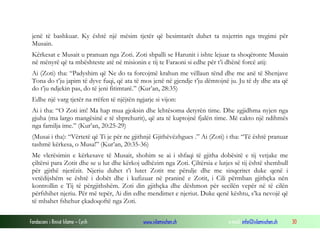 Fondacioni i Rinisë Islame — Cyrih www.islamischen.ch e-mail: info@islamischen.ch 30
jenë të bashkuar. Ky është një mësim tjetër që besimtarët duhet ta nxjerrin nga tregimi për
Musain.
Kërkesat e Musait u pranuan nga Zoti. Zoti shpalli se Harunit i ishte lejuar ta shoqëronte Musain
në mënyrë që ta mbështeste atë në misionin e tij te Faraoni si edhe për t’i dhënë forcë atij:
Ai (Zoti) tha: “Padyshim që Ne do ta forcojmë krahun me vëllaun tënd dhe me anë të Shenjave
Tona do t’ju japim të dyve fuqi, që ata të mos jenë në gjendje t’ju dëmtojnë ju. Ju të dy dhe ata që
do t’ju ndjekin pas, do të jeni fitimtarë.” (Kur’an, 28:35)
Edhe një varg tjetër na rrëfen të njëjtën ngjarje si vijon:
Ai i tha: “O Zoti im! Ma hap mua gjoksin dhe lehtësoma detyrën time. Dhe zgjidhma nyjen nga
gjuha (ma largo mangësinë e të shprehurit), që ata të kuptojnë fjalën time. Më cakto një ndihmës
nga familja ime.” (Kur’an, 20:25-29)
(Musai i tha): “Vërtetë që Ti je për ne gjithnjë Gjithëvëzhgues .” Ai (Zoti) i tha: “Të është pranuar
tashmë kërkesa, o Musa!” (Kur’an, 20:35-36)
Me vlerësimin e kërkesave të Musait, shohim se ai i shfaqi të gjitha dobësitë e tij vetjake me
çiltërsi para Zotit dhe se u lut dhe kërkoj udhëzim nga Zoti. Çiltërsia e lutjes së tij është shembull
për gjithë njerëzit. Njeriu duhet t’i lutet Zotit me përulje dhe me sinqeritet duke qenë i
vetëdijshëm se është i dobët dhe i kufizuar në praninë e Zotit, i Cili përmban gjithçka nën
kontrollin e Tij të përgjithshëm. Zoti din gjithçka dhe dëshmon për secilën vepër në të cilën
përfshihet njeriu. Për më tepër, Ai din edhe mendimet e njeriut. Duke qenë kështu, s’ka nevojë që
të mbahet fshehur çkadoqoftë nga Zoti.
 