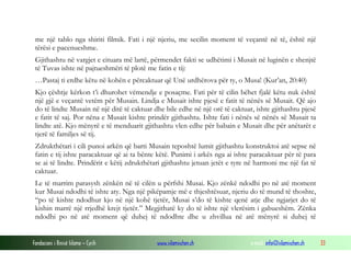 Fondacioni i Rinisë Islame — Cyrih www.islamischen.ch e-mail: info@islamischen.ch 33
me një tablo nga shiriti filmik. Fati i një njeriu, me secilin moment të veçantë në të, është një
tërësi e pacenueshme.
Gjithashtu në vargjet e cituara më lartë, përmendet fakti se udhëtimi i Musait në luginën e shenjtë
të Tuvas ishte në pajtueshmëri të plotë me fatin e tij:
…Pastaj ti erdhe këtu në kohën e përcaktuar që Unë urdhërova për ty, o Musa! (Kur’an, 20:40)
Kjo çështje kërkon t’i dhurohet vëmendje e posaçme. Fati për të cilin bëhet fjalë këtu nuk është
një gjë e veçantë vetëm për Musain. Lindja e Musait ishte pjesë e fatit të nënës së Musait. Që ajo
do të lindte Musain në një ditë të caktuar dhe bile edhe në një orë të caktuar, ishte gjithashtu pjesë
e fatit të saj. Por nëna e Musait kishte prindër gjithashtu. Ishte fati i nënës së nënës së Musait ta
lindte atë. Kjo mënyrë e të menduarit gjithashtu vlen edhe për babain e Musait dhe për anëtarët e
tjerë të familjes së tij.
Zdrukthëtari i cili punoi arkën që barti Musain teposhtë lumit gjithashtu konstruktoi atë sepse në
fatin e tij ishte paracaktuar që ai ta bënte këtë. Punimi i arkës nga ai ishte paracaktuar për të para
se ai të lindte. Prindërit e këtij zdrukthëtari gjithashtu jetuan jetët e tyre në harmoni me një fat të
caktuar.
Le të marrim parasysh zënkën në të cilën u përfshi Musai. Kjo zënkë ndodhi po në atë moment
kur Musai ndodhi të ishte aty. Nga një pikëpamje më e thjeshtësuar, njeriu do të mund të thoshte,
“po të kishte ndodhur kjo në një kohë tjetër, Musai s’do të kishte qenë atje dhe ngjarjet do të
kishin marrë një rrjedhë krejt tjetër.” Megjithatë ky do të ishte një vlerësim i gabueshëm. Zënka
ndodhi po në atë moment që duhej të ndodhte dhe u zhvillua në atë mënyrë si duhej të
 
