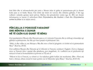 Fondacioni i Rinisë Islame — Cyrih www.islamischen.ch e-mail: info@islamischen.ch 35
këtë libër dhe të informoheshit për jetën e Musait ishin të gjitha të paracaktuara për ju shumë
kohë para se të lindte Musai. Fati është një tërësi në vetvete dhe mbulon gjithçka. I lirë nga
vullneti i çfarëdo qenieje tjetër përveç Allahut, fati përcaktohet vetëm nga Ai. (Për më shumë
informacion ju lutemi t’i referoheni librit Përjetshmëria dhe Realiteti i Fatit dhe Përjetshmëria
tashmë ka filluar të të njëjtit autor).
PËRCJELLJA E POROSISË FARAONIT
DHE MËNYRA E DUHUR
NË TË CILËN KJO DUHET TË BËHEJ
Zoti paralajmëroi Musain dhe Harunin para se të vizitonin Faraonin dhe ju tërhoqi vëmendjen që
gjithnjë ta përkujtonin Atë dhe që t’mos prajnë së përkujtuari Atë:
“Shko, ti dhe vëllau yt, me Shenjat e Mia dhe mos u bëni të plogësht e të dobët në të përmendurit
Mua.” (Kur’an, 20:42)
Zoti urdhëroi Musain dhe Harunin që të shkonin te Faraoni, sunduesi i Egjiptit. Zoti ju shpjegoi
atyre se Faraoni ishte i pacipë dhe grindavec, por megjithatë, Ai i urdhëroi ata të përdornin një
mënyrë të butë të komunikimit të porosisë së Tij tek ai:
“Shkoni të dy te Faraoni, se vërtetë ai i ka tejkaluar gjithë kufijtë (në mosbesim). Dhe i flisni atij
butë e shtruar, mbase mund të marr qortim ose të frikësohet (prej Meje).” (Kur’an, 20:43-44)
 