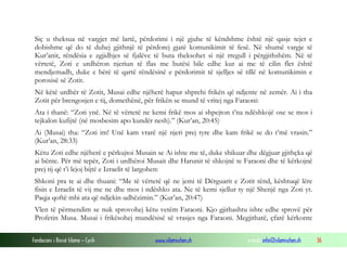 Fondacioni i Rinisë Islame — Cyrih www.islamischen.ch e-mail: info@islamischen.ch 36
Siç u theksua në vargjet më lartë, përdorimi i një gjuhe të këndshme është një qasje tejet e
dobishme që do të duhej gjithnjë të përdorej gjatë komunikimit të fesë. Në shumë vargje të
Kur’anit, rëndësia e zgjidhjes së fjalëve të buta theksohet si një rregull i përgjithshëm. Në të
vërtetë, Zoti e urdhëron njeriun të flas me butësi bile edhe kur ai me të cilin flet është
mendjemadh, duke e bërë të qartë rëndësinë e përdorimit të sjelljes së tillë në komunikimin e
porosisë së Zotit.
Në këtë urdhër të Zotit, Musai edhe njëherë hapur shprehi frikën që ndjente në zemër. Ai i tha
Zotit për brengosjen e tij, domethënë, për frikën se mund të vritej nga Faraoni:
Ata i thanë: “Zoti ynë. Në të vërtetë ne kemi frikë mos ai shpejton t’na ndëshkojë ose se mos i
tejkalon kufijtë (në mosbesim apo kundër nesh).” (Kur’an, 20:45)
Ai (Musai) tha: “Zoti im! Unë kam vrarë një njeri prej tyre dhe kam frikë se do t’më vrasin.”
(Kur’an, 28:33)
Këtu Zoti edhe njëherë e përkujtoi Musain se Ai ishte me të, duke shikuar dhe dëgjuar gjithçka që
ai bënte. Për më tepër, Zoti i urdhëroi Musait dhe Harunit të shkojnë te Faraoni dhe të kërkojnë
prej tij që t’i lejoj bijtë e Izraelit të largohen:
Shkoni pra te ai dhe thuani: “Me të vërtetë që ne jemi të Dërguarit e Zotit tënd, kështuqë lëre
fisin e Izraelit të vij me ne dhe mos i ndëshko ata. Ne të kemi sjellur ty një Shenjë nga Zoti yt.
Paqja qoftë mbi ata që ndjekin udhëzimin.” (Kur’an, 20:47)
Vlen të përmendim se nuk sprovohej këtu vetëm Faraoni. Kjo gjithashtu ishte edhe sprovë për
Profetin Musa. Musai i frikësohej mundësisë së vrasjes nga Faraoni. Megjithatë, çfarë kërkonte
 