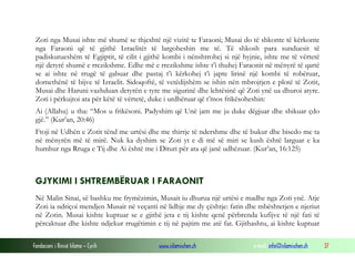 Fondacioni i Rinisë Islame — Cyrih www.islamischen.ch e-mail: info@islamischen.ch 37
Zoti nga Musai ishte më shumë se thjeshtë një vizitë te Faraoni; Musai do të shkonte të kërkonte
nga Faraoni që të gjithë Izraelitët të largoheshin me të. Të shkosh para sunduesit të
padiskutueshëm të Egjiptit, të cilit i gjithë kombi i nënshtrohej si një hyjnie, ishte me të vërtetë
një detyrë shumë e rrezikshme. Edhe më e rrezikshme ishte t’i thuhej Faraonit në mënyrë të qartë
se ai ishte në rrugë të gabuar dhe pastaj t’i kërkohej t’i japte lirinë një kombi të robëruar,
domethënë të bijve të Izraelit. Sidoqoftë, të vetëdijshëm se ishin nën mbrojtjen e plotë të Zotit,
Musai dhe Haruni vazhduan detyrën e tyre me sigurinë dhe lehtësinë që Zoti ynë ua dhuroi atyre.
Zoti i përkujtoi ata për këtë të vërtetë, duke i urdhëruar që t’mos frikësoheshin:
Ai (Allahu) u tha: “Mos u frikësoni. Padyshim që Unë jam me ju duke dëgjuar dhe shikuar çdo
gjë.” (Kur’an, 20:46)
Ftoji në Udhën e Zotit tënd me urtësi dhe me thirrje të ndershme dhe të bukur dhe bisedo me ta
në mënyrën më të mirë. Nuk ka dyshim se Zoti yt e di më së miri se kush është larguar e ka
humbur nga Rruga e Tij dhe Ai është me i Dituri për ata që janë udhëzuar. (Kur’an, 16:125)
GJYKIMI I SHTREMBËRUAR I FARAONIT
Në Malin Sinai, së bashku me frymëzimin, Musait iu dhurua një urtësi e madhe nga Zoti ynë. Atje
Zoti ia ndriçoi mendjen Musait në veçanti në lidhje me dy çështje: fatin dhe mbështetjen e njeriut
në Zotin. Musai kishte kuptuar se e gjithë jeta e tij kishte qenë përbrenda kufijve të një fati të
përcaktuar dhe kishte ndjekur rrugëtimin e tij në pajtim me atë fat. Gjithashtu, ai kishte kuptuar
 