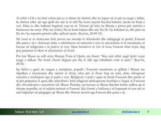 Fondacioni i Rinisë Islame — Cyrih www.islamischen.ch e-mail: info@islamischen.ch 39
Ai është i Cili e ka bërë tokën për ju si shtrat (të shtrirë) dhe ka hapur në të për ju rrugë e lidhje,
ka zbritur edhe ujë nga qielli me anë të të cilit Ne kemi nxjerrë lloj-lloj bimësie (secila në llojin e
vet). Hani ju dhe kullotni bagëtinë tuaj në të. Vërtetë që këtu ka Shenja e prova për njerëzit e
brumosur me arsye. Prej saj (tokës) Ne ju kemi krijuar dhe atje Ne do t’ju kthejmë ju, dhe prej saj
Ne do t’ju nxjerrim përsëri edhe njëherë tjetër. (Kur’an, 20:49-55)
Në vend se të vlerësonte këtë porosi me mendje të shëndoshë dhe ndërgjegje të pastër, Faraoni
dhe paria e tij e vlerësuan duke u mbështetur në mënyrën e tyre të zakonshme të të menduarit, të
bazuar në religjionin e të parëve të tyre. Sipas besimeve të tyre të kota, Faraoni ishte hyjni, larg
prej pranimit të idesë së ekzistencës së Zotit:
Por kur Musai ua solli atyre Shenjat Tona të Qarta, ata thanë: “Kjo nuk është asgjë tjetër veçse
magji e trilluar. Ne kurrë s’kemi dëgjuar për diç të tillë nga baballarët tonë të parë.” (Kur’an,
28:36)
Siç bëhet e qartë në vargun e mësipërm, populli i Faraonit mendonin se qëllimi i Musait me
shpalljen e ekzistencës dhe njësisë së Zotit, ishte për të fituar fuqi në tokë, duke shfuqizuar
sistemin e trashëguar nga të parët e tyre. Religjioni i vjetër i japte të drejtë Faraonit dhe parisë së
tij për përparësi të qarta dhe ndryshimi i këtij religjioni nënkuptonte humbjen e fuqisë së Faraonit
dhe zhvendosjen e autoritetit tek Musai. Prandaj, ata besuan se Musai thjeshtë kishte ardhur që të
shtypte popullin, në të njëjtën mënyrë si Faraoni. Kjo formë e kufizuar e të kuptuarit të tyre më së
miri shprehet në përgjigjen që Musai dhe Haruni morën nga Faraoni dhe paria e tij:
 