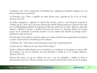 Fondacioni i Rinisë Islame — Cyrih www.islamischen.ch e-mail: info@islamischen.ch 42
Ai (Musai) u tha: “Zoti i Lindjes dhe i Perëndimit dhe i gjithçkaje që ndodhet ndërmjet tyre, veç
sikur ta kuptonit (të mendonit).”
Ai (Faraoni) i tha: “Nëse ti zgjedhë zot tjetër përveç meje, sigurisht që do të fus në burg.”
(Kur’an, 26:27-29)
Siç shihet, shpjegimet e ngjeshura të Musait dhe shenjat e qarta e vunë Faraonin në pozitë të
vështirë, gjë që e shtyri atë të akuzonte Musain për çmendi. Brenga parësore e Faraonit këtu ishte
që t’i kundërpërgjigjej ndikimit të fuqishëm që Musai po ushtronte në njerëz. Mënyra e çiltër dhe
bindëse e fjalimit të Musait e xhindosi Faraonin. Në fund ai iu kërcënua Musait me burgim
poqese do të vazhdonte të mohonte hyjninë e tij. Ky veprim ishte thjeshtë një shfaqje tjetër e
karakterit të egër të Faraonit.
Në këtë pikë, Musai deklaroi se kishte ardhur me shenja që dëshmonin pejgamberinë (profecinë)
e tij dhe i demonstroi dy mrekullitë që Zoti ia dhuroi:
Ai (Musai) i tha: “Edhe sikur të sjell ndonjë gjë të qartë dhe të pamohueshme?”
Ai (Faraoni) tha: “Sille pra atë nëse vërtetë flet të drejtën.”
Kështu ai (Musai) hodhi shkopin, kur ç’të shohësh, ai u shndërrua në një gjarpër të vërtetë. Dhe
nxori dorën e tij, kur ç’të shohësh, ajo ishte plotësisht e bardhë në sy të të gjithë shikuesve.
(Kur’an, 26:30-33)
Faraoni dhe paria e tij që po shihnin me sytë e tyre dy mrekullitë e mëdha të Zotit të
demonstruara nga dora e Musait, menduan se ato mund të realizoheshin vetëm me anë të magjisë.
 