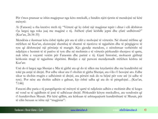 Fondacioni i Rinisë Islame — Cyrih www.islamischen.ch e-mail: info@islamischen.ch 43
Për t’mos pranuar se ishin magjepsur nga këto mrekulli, e bindën njëri tjetrin të mendojnë në këtë
mënyrë:
Ai (Faraoni) u tha krerëve rreth tij: “Vërtetë që ky është një magjistar tepër i ditur i cili dëshiron
t’ju largoj nga toka juaj me magjinë e tij. Atëherë çfarë këshille jepni dhe çfarë urdhëroni?”
(Kur’an, 26:34-35)
Mendësia e ilustruar këtu është tipike për ata të cilët e mohojnë të vërtetën. Në shumë rrëfime që
rrëfehen në Kur’an, ekzistojnë shembuj të shumtë të njerëzve të ngjashëm dhe të përgjigjeve të
tyre që dëshmojnë një përsiatje të mangët. Kjo gjendje mendore, e nënshtruar verbërisht në
ndjekjen e besimit të të parëve të tyre dhe në mohimin e të vërtetës përkundër shenjave të qarta,
nuk ishte e veçantë vetëm për Faraonin dhe parinë e tij. Gjatë historisë, mohuesit gjithnjë
kërkonin rrugë të ngjashme shpëtimi. Bindjet e një personi mendjemadh rrëfehen kështu në
Kur’an:
Unë do ti largoj nga Shenjat e Mia të gjithë ata që do të sillen me kryelartësi dhe me kundërshti në
tokë pa asnjë të drejtë. Por edhe sikur ata t’i shohin të gjitha Shenjat, ata s’do t’i besojnë ato. Edhe
sikur ta shohin rrugën e udhëzimit të drejtë, ata përsëri nuk do ta bëjnë për vete atë (si udhe të
tyre). Por nëse ata shohin udhën e gabuar, kjo është udha që ata do të përqafojnë…(Kur’an,
7:146)
Faraoni dhe paria e tij parapëlqenin në mënyrë të qartë të ndjeknin udhën e mohimit dhe të keqes
në vend se të zgjidhnin të jenë të udhëzuar drejtë. Përkundër këtyre mrekullive, ata vendosën që
t’i kundërvihen Musait. Për këtë qëllim, ata kërkuan të ashtuquajturit kundërshtarë të Musait, për
të cilin besuan se ishte një “magjistar”:
 