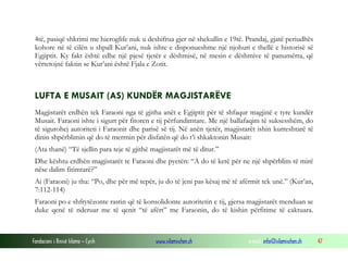 Fondacioni i Rinisë Islame — Cyrih www.islamischen.ch e-mail: info@islamischen.ch 47
4të, pasiqë shkrimi me hieroglife nuk u deshifrua gjer në shekullin e 19të. Prandaj, gjatë periudhës
kohore në të cilën u shpall Kur’ani, nuk ishte e disponueshme një njohuri e thellë e historisë së
Egjiptit. Ky fakt është edhe një pjesë tjetër e dëshmisë, në mesin e dëshmive të panumërta, që
vërtetojnë faktin se Kur’ani është Fjala e Zotit.
LUFTA E MUSAIT (AS) KUNDËR MAGJISTARËVE
Magjistarët erdhën tek Faraoni nga të gjitha anët e Egjiptit për të shfaqur magjinë e tyre kundër
Musait. Faraoni ishte i sigurt për fitoren e tij përfundimtare. Me një ballafaqim të suksesshëm, do
të sigurohej autoriteti i Faraonit dhe parisë së tij. Në anën tjetër, magjistarët ishin kurreshtarë të
dinin shpërblimin që do të merrnin për disfatën që do t’i shkaktonin Musait:
(Ata thanë) “Të sjellin para teje të gjithë magjistarët më të ditur.”
Dhe kështu erdhën magjistarët te Faraoni dhe pyetën: “A do të ketë për ne një shpërblim të mirë
nëse dalim fitimtarë?”
Ai (Faraoni) ju tha: “Po, dhe për më tepër, ju do të jeni pas kësaj më të afërmit tek unë.” (Kur’an,
7:112-114)
Faraoni po e shfrytëzonte rastin që të konsolidonte autoritetin e tij, gjersa magjistarët menduan se
duke qenë të nderuar me të qenit “të afërt” me Faraonin, do të kishin përfitime të caktuara.
 