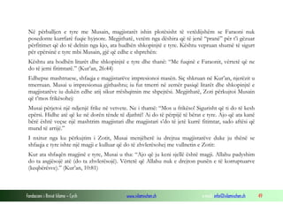 Fondacioni i Rinisë Islame — Cyrih www.islamischen.ch e-mail: info@islamischen.ch 49
Në përballjen e tyre me Musain, magjistarët ishin plotësisht të vetëdijshëm se Faraoni nuk
posedonte kurrfarë fuqie hyjnore. Megjithatë, vetëm nga dëshira që të jenë “pranë” për t’i gëzuar
përfitimet që do të delnin nga kjo, ata hudhën shkopinjtë e tyre. Kështu vepruan shumë të sigurt
për epërsinë e tyre mbi Musain, gjë që edhe e shprehën:
Kështu ata hodhën litarët dhe shkopinjtë e tyre dhe thanë: “Me fuqinë e Faraonit, vërtetë që ne
do të jemi fitimtarë.” (Kur’an, 26:44)
Edhepse mashtruese, shfaqja e magjistarëve impresionoi masën. Siç shkruan në Kur’an, njerëzit u
tmerruan. Musai u impresionua gjithashtu; iu fut tmerri në zemër pasiqë litarët dhe shkopinjtë e
magjistarëve iu dukën edhe atij sikur rrëshqitnin me shpejtësi. Megjithatë, Zoti përkujtoi Musain
që t’mos frikësohej:
Musai përjetoi një ndjenjë frike në vetvete. Ne i thamë: “Mos u frikëso! Sigurisht që ti do të kesh
epërsi. Hidhe atë që ke në dorën tënde të djathtë! Ai do të përpijë të bërat e tyre. Ajo që ata kanë
bërë është veçse një mashtrim magjistari dhe magjistari s’do të jetë kurrë fitimtar, sado aftësi që
mund të arrijë.”
I nxitur nga ku përkujtim i Zotit, Musai menjëherë iu drejtua magjistarëve duke ju thënë se
shfaqja e tyre ishte një magji e kulluar që do të zhvlerësohej me vullnetin e Zotit:
Kur ata shfaqën magjinë e tyre, Musai u tha: “Ajo që ju keni sjellë është magji. Allahu padyshim
do ta asgjësojë atë (do ta zhvlerësojë). Vërtetë që Allahu nuk e drejton punën e të korruptuarve
(keqbërësve).” (Kur’an, 10:81)
 