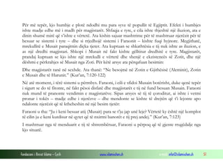 Fondacioni i Rinisë Islame — Cyrih www.islamischen.ch e-mail: info@islamischen.ch 51
Për më tepër, kjo humbje e plotë ndodhi mu para syve të popullit të Egjiptit. Efekti i humbjes
ishte madje edhe më i madh për magjistarët. Shfaqja e tyre, e cila ishte thjeshtë një iluzion, ata e
dinin shumë mirë që s’ishte e vërtetë. Ata kishin sajuar mashtrime për të mashtruar njerëzit për të
besuar se sistemi i tyre – dhe si rrjedhojë sistemi i Faraonit – kishte fuqi hyjnore. Megjithatë,
mrekullitë e Musait paraqitnin diçka tjeter. Ata kuptuan se shkathtësia e tij nuk ishte as iluzion, e
as një dredhi magjistari. Shkopi i Musait në fakt kishte gëlltitur dredhitë e tyre. Magjistarët,
prandaj kuptuan se kjo ishte një mrekulli e vërtetë dhe shenjë e ekzistencës së Zotit, dhe një
dëshmi e përkrahjes së Musait nga Zoti. Për këtë arsye ata përqafuan besimin:
Dhe magjistarët ranë në sexhde. Ata thanë: “Ne besojmë në Zotin e Gjithësisë (Aleminit), Zotin
e Musait dhe të Harunit.” (Kur’an, 7:120-122)
Në atë moment, i tërë sistemi u përmbys. Faraoni, i cili e sfidoi Musain botërisht, duke qenë tepër
i sigurt se do të fitonte, në fakt pësoi disfatë dhe magjistarët e tij në fund besuan Musain. Faraoni
nuk mund të pranonte vendimin e magjistarëve. Sipas arsyes së tij të çoroditur, ai ishte i vetmi
pronar i tokës – madje edhe i njerëzve – dhe mendonte se kishte të drejtën që t’i lejonte apo
ndalonte njerëzit që të ktheheshin në një besim tjetër:
Faraoni u tha: “Ju i keni besuar atij (Musait) para se t’ju jap unë leje? Vërtetë ky është një komplot
të cilin ju e keni kurdisur në qytet që të nxirrni banorët e tij prej andej.” (Kur’an, 7:123)
I mashtruar nga të menduarit e tij të shtrembëruar, Faraoni u përpoq që të gjente rrugëdalje nga
kjo situatë.
 