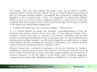 Fondacioni i Rinisë Islame — Cyrih www.islamischen.ch e-mail: info@islamischen.ch 52
Një mrekulli e qartë sapo kishte ndodhur dhe pasiqë u pasua nga një disfatë e turpshme,
magjistarët filluan të besojnë në Zotin e Musait. Ajo që do të duhej të pritej nga Faraoni pastaj
ishte që të pranonte botërisht ndodhinë e një mrekullie dhe të pranonte që të udhëzohej drejt.
Megjithatë, ai bëri të kundërtën duke i ofruar vetes interpretime të rrejshme, duke fabrikuar
skenare që edhe ai vet e dinte se ishin të imagjinuara. Kështu, ai e bindi vetveten se Musai dhe
magjistarët kishin bërë konspiracion për të marrë pushtetin mbi Egjipt. Për më tepër, ai pandehu
se ishte Musai ai që ua kishte mësuar magjinë atyre:
“…Ai (Musai) është prijës i juaj, i cili ua mësoi juve magjinë…” (Kur’an, 20:71)
Ja se si Faraoni dëshmoi për shenjat dhe mrekullitë e pakundërshtueshme të Zotit, por
kundërshtoi dhe mohoi të vërtetën. Në të vërtetë, sjellja e tij ishte tipike për të gjithë ata që e
mohojnë të vërtetën. Këta njerëz, të vendosur të mos besojnë, i përmbahen kësaj pa marrë
parasysh sa të pakundërshtueshme janë shenjat që ju paraqiten atyre. Ata i japen çfarëdo forme të
mashtrimit për të përligjur mohimin e tyre. Në secilën shoqëri dhe në secilën kohë, do të gjejmë
mosbesimtarë të panumërt të infektuar me kryeneçësi të palëkundur si ajo e Faraonit, që kishin
mohuar ekzistencën, njësinë dhe drejtësinë e religjionit të Zotit.
Sidoqoftë, Faraoni ishte i vetëdijshëm se kryeneçësia e tij nuk do ta shpëtonte atë. Humbja e
magjistarëve të tij dhe pranimi i besimit në Zotin nga ana e tyre e lëkundi autoritetin e tij në një
masë të madhe. Në një mënyrë apo tjetër, atij iu desht të gjente rrugëdalje nga kjo situatë dhe të
rivendoste pushtetin e tij. Për këtë qëllim ai iu dha dhunës, duke iu kërcënuar magjistarëve
besimtarë me torturë dhe vdekje. Megjithatë, tashmë të vetëdijshëm për të vërtetën e porosisë së
 
