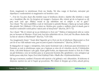 Fondacioni i Rinisë Islame — Cyrih www.islamischen.ch e-mail: info@islamischen.ch 53
Zotit, magjistarët iu nënshtruan Zotit me bindje. Në disa vargje të Kur’anit, mësojmë për
shprehjen e vendosmërisë së magjistarëve në besimin e tyre:
“…Unë do t’ua pres duart dhe këmbët tuaja të këmbyera (dorën e djathtë dhe këmbën e majtë
ose e kundërta) dhe do t’ju kryqëzoj në trungjet e hurmave dhe vërtetë që do ta kuptoni se cili
prej nesh (unë apo Allahu) mund të jap ndëshkim më të ashpër e më të gjatë.”
Ata i thanë: “Ne nuk të përfillim e nuk të vlerësojmë ty përmbi Shenjat e Qarta që na kanë ardhur
dhe përmbi Atë (Allahun) i Cili na krijoi ne. Kështu pra, vendos e urdhëro çfarë të duash, pasi ti
mund të vendosësh vetëm përsa i takon jetës së kësaj bote!” (Kur’an, 20:71-72)
Ata i thanë: “Me të vërtetë që ne po kthehemi te Zoti ynë.” Ndërsa ti hakmerresh mbi ne vetëm
pse ne besuam në Shenjat e Zotit tonë, kur këto mbërritën tek ne. Zoti ynë! Na dhuro durim dhe
na bën të vdesim si Muslimanë!” (Kur’an, 7:125-126)
Ata (magjistarët) thanë: “Asnjë dëm! Sigurisht që te Zoti ynë do të kthehemi. Shpresojmë se Zoti
ynë do të na i falë mëkatet tona, pasi ne jemi të parët e besimtarëve.” (Kur’an, 26:50-51)
Si shpjegohet në vargjet e mësipërme, këta njerëz besimtarë nuk u dorëzuan para kërcënimeve të
Faraonit, as nuk iu nënshtruan, sepse ata e kuptuan se nëse do të vriteshin, ata do t’i ktheheshin
Zotit, i cili është Krijuesi i çdo gjëje. Gjatë gjithë kohës, ata shpresonin shumë se Zoti do t’i falte
ata për lëshimin e tyre në mohim para se të pranonin besimin dhe qëndrimin e tyre armiqësor që
kishin pasur ndaj fesë. Sepse Zoti është Gjithnjë Falës i Madh dhe i Gjithëmëshirshëm.
Që nga ai moment, sundimi i Faraonit mbi njerëzit u bë gjithnjë e më i dhunshëm. Ai kërkonte të
drejtonte njerëzit me anë të fuqisë që posedonte. Për shkak të shtypjes që ai bëri, askush përveç
 