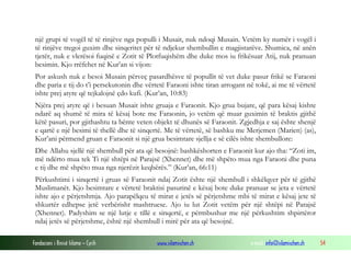 Fondacioni i Rinisë Islame — Cyrih www.islamischen.ch e-mail: info@islamischen.ch 54
një grupi të vogël të të rinjëve nga populli i Musait, nuk ndoqi Musain. Vetëm ky numër i vogël i
të rinjëve tregoi guxim dhe sinqeritet për të ndjekur shembullin e magjistarëve. Shumica, në anën
tjetër, nuk e vlerësoi fuqinë e Zotit të Plotfuqishëm dhe duke mos iu frikësuar Atij, nuk pranuan
besimin. Kjo rrëfehet në Kur’an si vijon:
Por askush nuk e besoi Musain përveç pasardhësve të popullit të vet duke pasur frikë se Faraoni
dhe paria e tij do t’i persekutonin dhe vërtetë Faraoni ishte tiran arrogant në tokë, ai me të vërtetë
ishte prej atyre që tejkalojnë çdo kufi. (Kur’an, 10:83)
Njëra prej atyre që i besuan Musait ishte gruaja e Faraonit. Kjo grua bujare, që para kësaj kishte
ndarë aq shumë të mira të kësaj bote me Faraonin, jo vetëm që muar guximin të braktis gjithë
këtë pasuri, por gjithashtu ta bënte veten objekt të dhunës së Faraonit. Zgjedhja e saj ështe shenjë
e qartë e një besimi të thellë dhe të sinqertë. Me të vërtetë, së bashku me Merjemen (Marien) (as),
Kur’ani përmend gruan e Faraonit si një grua besimtare sjellja e së cilës ishte shembullore:
Dhe Allahu sjellë një shembull për ata që besojnë: bashkëshorten e Faraonit kur ajo tha: “Zoti im,
më ndërto mua tek Ti një shtëpi në Parajsë (Xhennet) dhe më shpëto mua nga Faraoni dhe puna
e tij dhe më shpëto mua nga njerëzit keqbërës.” (Kur’an, 66:11)
Përkushtimi i sinqertë i gruas së Faraonit ndaj Zotit ështe një shembull i shkëlqyer për të gjithë
Muslimanët. Kjo besimtare e vërtetë braktisi pasurinë e kësaj bote duke pranuar se jeta e vërtetë
ishte ajo e përjetshmja. Ajo parapëlqeu të mirat e jetës së përjetshme mbi të mirat e kësaj jete të
shkurtër edhepse jetë verbërisht mashtruese. Ajo iu lut Zotit vetëm për një shtëpi në Parajsë
(Xhennet). Padyshim se një lutje e tillë e sinqertë, e përmbushur me një përkushtim shpirtëror
ndaj jetës së përjetshme, është një shembull i mirë për ata që besojnë.
 
