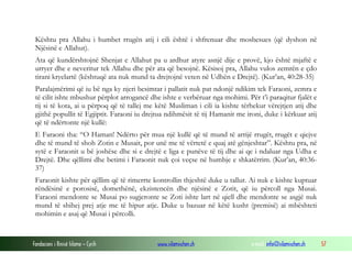 Fondacioni i Rinisë Islame — Cyrih www.islamischen.ch e-mail: info@islamischen.ch 57
Kështu pra Allahu i humbet rrugën atij i cili është i shfrenuar dhe mosbesues (që dyshon në
Njësinë e Allahut).
Ata që kundërshtojnë Shenjat e Allahut pa u ardhur atyre asnjë dije e provë, kjo është mjaftë e
urryer dhe e neveritur tek Allahu dhe për ata që besojnë. Kësisoj pra, Allahu vulos zemrën e çdo
tirani kryelartë (kështuqë ata nuk mund ta drejtojnë veten në Udhën e Drejtë). (Kur’an, 40:28-35)
Paralajmërimi që iu bë nga ky njeri besimtar i pallatit nuk pat ndonjë ndikim tek Faraoni, zemra e
të cilit ishte mbushur përplot arrogancë dhe ishte e verbëruar nga mohimi. Për t’i paraqitur fjalët e
tij si të kota, ai u përpoq që të tallej me këtë Musliman i cili ia kishte tërhekur vërejtjen atij dhe
gjithë popullit të Egjiptit. Faraoni iu drejtua ndihmësit të tij Hamanit me ironi, duke i kërkuar atij
që të ndërtonte një kullë:
E Faraoni tha: “O Haman! Ndërto për mua një kullë që të mund të arrijë rrugët, rrugët e qiejve
dhe të mund të shoh Zotin e Musait, por unë me të vërtetë e quaj atë gënjeshtar”. Kështu pra, në
sytë e Faraonit u bë joshëse dhe si e drejtë e liga e punëve të tij dhe ai qe i ndaluar nga Udha e
Drejtë. Dhe qëllimi dhe betimi i Faraonit nuk çoi veçse në humbje e shkatërrim. (Kur’an, 40:36-
37)
Faraonit kishte për qëllim që të rimerrte kontrollin thjeshtë duke u tallur. Ai nuk e kishte kuptuar
rëndësinë e porosisë, domethënë, ekzistencën dhe njësinë e Zotit, që iu përcoll nga Musai.
Faraoni mendonte se Musai po sugjeronte se Zoti ishte lart në qiell dhe mendonte se asgjë nuk
mund të shihej prej atje me të hipur atje. Duke u bazuar në këtë kusht (premisë) ai mbështeti
mohimin e asaj që Musai i përcolli.
 