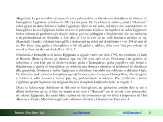 Fondacioni i Rinisë Islame — Cyrih www.islamischen.ch e-mail: info@islamischen.ch 60
Megjithatë, ky pohim është vërtetuar të jetë i pabazë duke iu falënderuar deshifrimit të alfabetit të
hieroglifeve Egjiptiane përafërsisht 200 vjet më parë. Përmes kësaj të arriture, emri i “Hamanit”
është gjetur në mbishkrimet e lashta Egjiptiane. Deri në atë kohë, shkrimet dhe dorëshkrimet në
hieroglifet e lashta Egjiptiane kishin mbetur të palexuara. Gjuha e hieroglifeve të lashta Egjiptiane
kishte mbetur në përdorim për shumë shekuj, por me përhapjen e Krishtërimit dhe me ndikimin
e tij përfundimtar në shekullin e 2-të dhe të 3-të të erës së re, solli fundin e njohjes së saj.
Shembulli i fundit i shkrimit hieroglifik i njohur për ne është një dorëshkrim i vitit 394 të erës së
re. Pas kësaj date, gjuha e hieroglifeve u bë një gjuhë e vdekur, duke mos lënë pas askend që
mund ta fliste atë deri në shekullin e 19-të. 2
Fshehtësia e hieroglifeve të lashta Egjiptiane u zgjodh vetëm në vitin 1799, me zbulimin e Gurit
të Rosetës (Rosetta Stone) që datonte nga viti 196 para erës së re. Përdorimi i tri gjuhëve të
ndryshme e bëri këtë gur të deshifrueshëm: gjuha e hieroglifeve, gjuha popullore (një formë e
thjeshtësuar e gjuhës së hieroglifeve që përdorej nga shtresa e njerëzve të rëndomtë të shkolluar)
dhe greqishtja. Shkrimet e lashta Egjiptiane u zbërthyen kryesisht me ndihmën e shkrimit Grek.
Përkthimi (transkriptimi) u kompletua nga një Francez, Jean-François Champollion, dhe një gjuhë
e vdekur si edhe historia e bartur prej saj, përfundimisht u ndriçua. Pra, qytetërimi i lashtë
Egjiptian, që përfaqësonte një religjion dhe jetë shoqërore krejtësisht tjetër, u ringjall. 3
Duke iu falënderuar zbërthimit të shkrimit të hieroglifeve, ne gjithashtu arritëm deri te një e
dhënë thelbësore që ka të bëjë me temën tonë: emri i “Hamanit” me të vërtetë ishte përmendur
në tekstet Egjiptiane. Ky emër ishte skalitur në një monument që sot është i eksponuar në Hof
Muzeun e Vienës. Mbishkrimi gjithashtu thekson afërsinë e Hamanit me Faraonin. 4
 